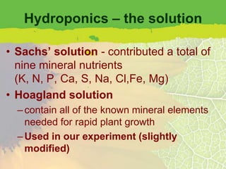 Hydroponics – the solution

• Sachs’ solution - contributed a total of
  nine mineral nutrients
  (K, N, P, Ca, S, Na, Cl,Fe, Mg)
• Hoagland solution
  – contain all of the known mineral elements
    needed for rapid plant growth
  – Used in our experiment (slightly
    modified)
 