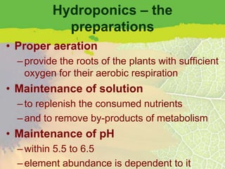 Hydroponics – the
            preparations
• Proper aeration
  – provide the roots of the plants with sufficient
    oxygen for their aerobic respiration
• Maintenance of solution
  – to replenish the consumed nutrients
  – and to remove by-products of metabolism
• Maintenance of pH
  – within 5.5 to 6.5
  – element abundance is dependent to it
 