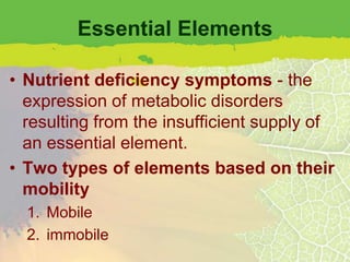 Essential Elements

• Nutrient deficiency symptoms - the
  expression of metabolic disorders
  resulting from the insufficient supply of
  an essential element.
• Two types of elements based on their
  mobility
  1. Mobile
  2. immobile
 