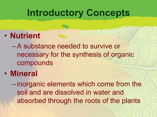 Introductory Concepts

• Nutrient
  – A substance needed to survive or
    necessary for the synthesis of organic
    compounds
• Mineral
  – inorganic elements which come from the
    soil and are dissolved in water and
    absorbed through the roots of the plants
 