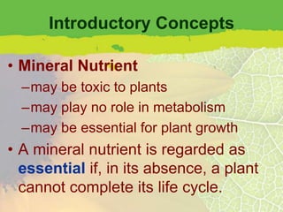 Introductory Concepts

• Mineral Nutrient
  –may be toxic to plants
  –may play no role in metabolism
  –may be essential for plant growth
• A mineral nutrient is regarded as
  essential if, in its absence, a plant
  cannot complete its life cycle.
 