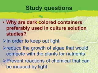 Study questions

• Why are dark colored containers
  preferably used in culture solution
  studies?
In order to keep out light
reduce the growth of algae that would
  compete with the plants for nutrients
Prevent reactions of chemical that can
  be induced by light
 