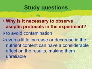 Study questions

• Why is it necessary to observe
  aseptic protocols in the experiment?
to avoid contamination
even a little increase or decrease in the
  nutrient content can have a considerable
  effect on the results, making them
  unreliable
 