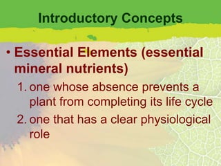 Introductory Concepts

• Essential Elements (essential
  mineral nutrients)
 1. one whose absence prevents a
    plant from completing its life cycle
 2. one that has a clear physiological
    role
 