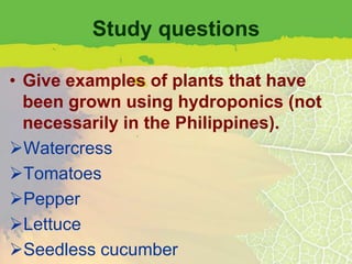 Study questions

• Give examples of plants that have
  been grown using hydroponics (not
  necessarily in the Philippines).
Watercress
Tomatoes
Pepper
Lettuce
Seedless cucumber
 