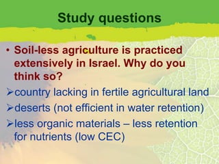 Study questions

• Soil-less agriculture is practiced
  extensively in Israel. Why do you
  think so?
country lacking in fertile agricultural land
deserts (not efficient in water retention)
less organic materials – less retention
  for nutrients (low CEC)
 