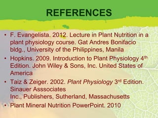 REFERENCES

• F. Evangelista. 2012. Lecture in Plant Nutrition in a
  plant physiology course. Gat Andres Bonifacio
  bldg., University of the Philippines, Manila
• Hopkins. 2009. Introduction to Plant Physiology 4th
  Edition. John Wiley & Sons, Inc. United States of
  America
• Taiz & Zeiger. 2002. Plant Physiology 3rd Edition.
  Sinauer Asssociates
  Inc., Publishers, Sutherland, Massachusetts
• Plant Mineral Nutrition PowerPoint. 2010
 