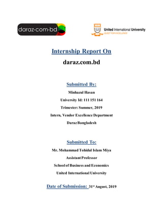 Internship Report On
daraz.com.bd
Submitted By:
Minhazul Hasan
University Id: 111 151 164
Trimester: Summer, 2019
Intern, Vendor Excellence Department
DarazBangladesh
Submitted To:
Mr. Mohammad Tohidul Islam Miya
AssistantProfessor
Schoolof Business and Economics
United International University
Date of Submission: 31st
August, 2019
 