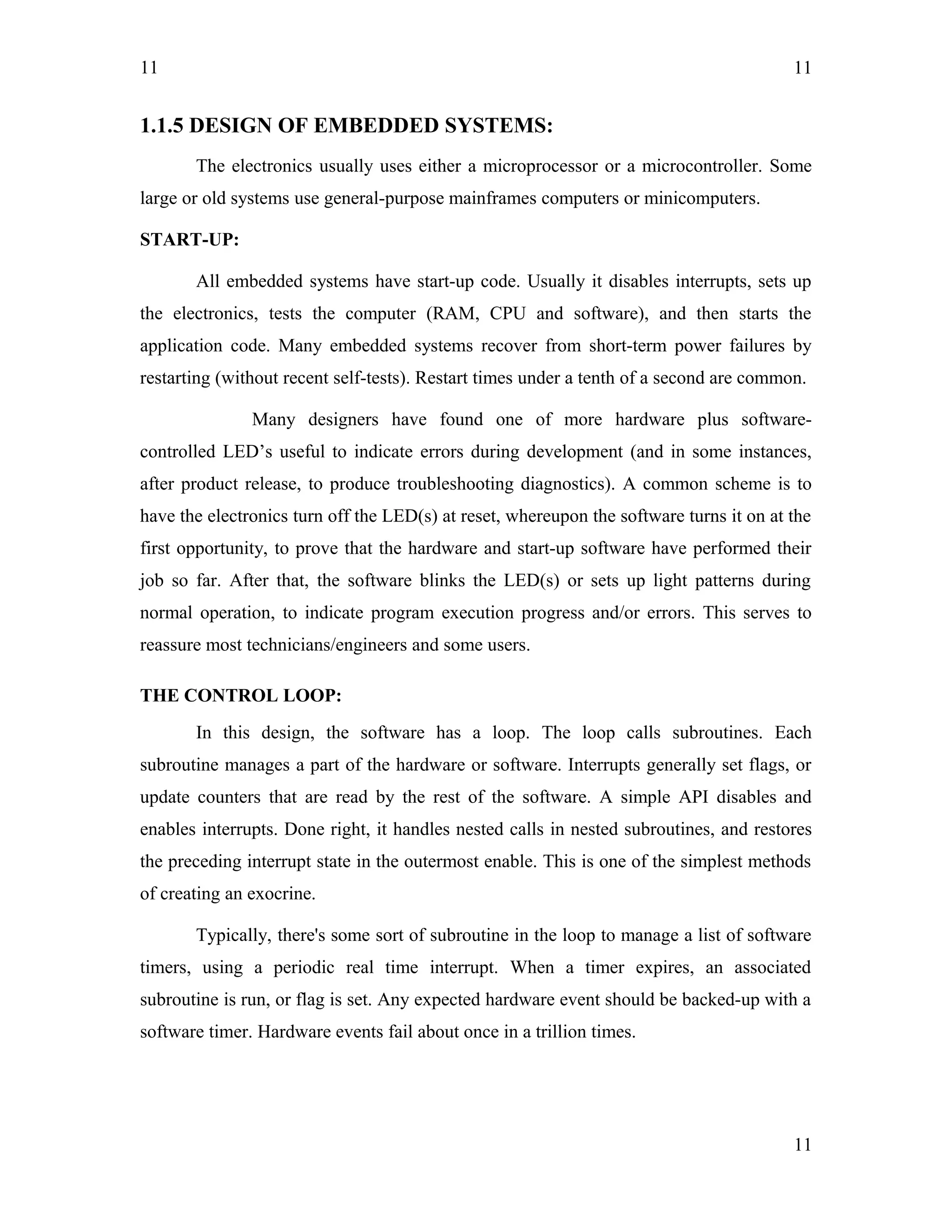 11
1.1.5 DESIGN OF EMBEDDED SYSTEMS:
The electronics usually uses either a microprocessor or a microcontroller. Some
large or old systems use general-purpose mainframes computers or minicomputers.
START-UP:
All embedded systems have start-up code. Usually it disables interrupts, sets up
the electronics, tests the computer (RAM, CPU and software), and then starts the
application code. Many embedded systems recover from short-term power failures by
restarting (without recent self-tests). Restart times under a tenth of a second are common.
Many designers have found one of more hardware plus software-
controlled LED’s useful to indicate errors during development (and in some instances,
after product release, to produce troubleshooting diagnostics). A common scheme is to
have the electronics turn off the LED(s) at reset, whereupon the software turns it on at the
first opportunity, to prove that the hardware and start-up software have performed their
job so far. After that, the software blinks the LED(s) or sets up light patterns during
normal operation, to indicate program execution progress and/or errors. This serves to
reassure most technicians/engineers and some users.
THE CONTROL LOOP:
In this design, the software has a loop. The loop calls subroutines. Each
subroutine manages a part of the hardware or software. Interrupts generally set flags, or
update counters that are read by the rest of the software. A simple API disables and
enables interrupts. Done right, it handles nested calls in nested subroutines, and restores
the preceding interrupt state in the outermost enable. This is one of the simplest methods
of creating an exocrine.
Typically, there's some sort of subroutine in the loop to manage a list of software
timers, using a periodic real time interrupt. When a timer expires, an associated
subroutine is run, or flag is set. Any expected hardware event should be backed-up with a
software timer. Hardware events fail about once in a trillion times.
11
11
 