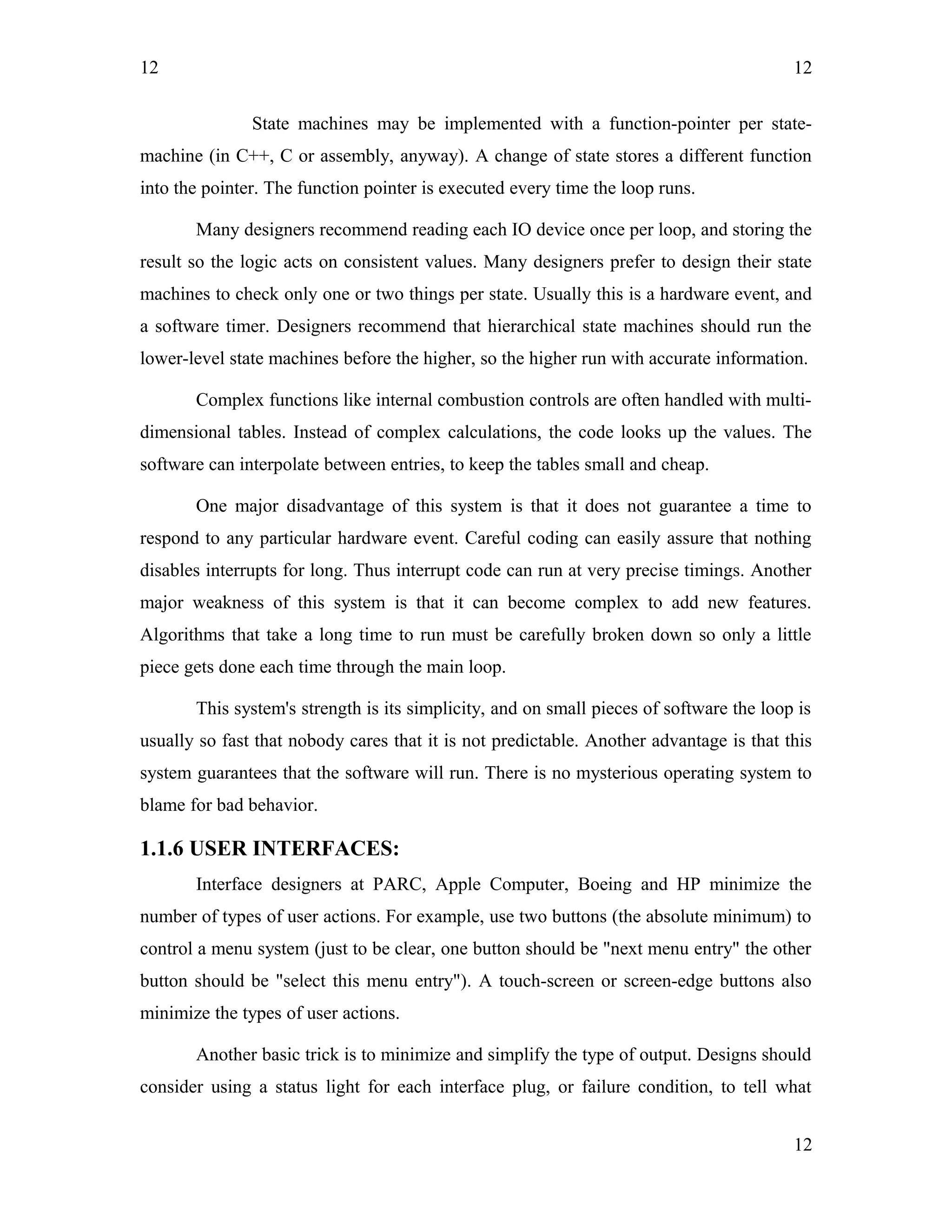 12
State machines may be implemented with a function-pointer per state-
machine (in C++, C or assembly, anyway). A change of state stores a different function
into the pointer. The function pointer is executed every time the loop runs.
Many designers recommend reading each IO device once per loop, and storing the
result so the logic acts on consistent values. Many designers prefer to design their state
machines to check only one or two things per state. Usually this is a hardware event, and
a software timer. Designers recommend that hierarchical state machines should run the
lower-level state machines before the higher, so the higher run with accurate information.
Complex functions like internal combustion controls are often handled with multi-
dimensional tables. Instead of complex calculations, the code looks up the values. The
software can interpolate between entries, to keep the tables small and cheap.
One major disadvantage of this system is that it does not guarantee a time to
respond to any particular hardware event. Careful coding can easily assure that nothing
disables interrupts for long. Thus interrupt code can run at very precise timings. Another
major weakness of this system is that it can become complex to add new features.
Algorithms that take a long time to run must be carefully broken down so only a little
piece gets done each time through the main loop.
This system's strength is its simplicity, and on small pieces of software the loop is
usually so fast that nobody cares that it is not predictable. Another advantage is that this
system guarantees that the software will run. There is no mysterious operating system to
blame for bad behavior.
1.1.6 USER INTERFACES:
Interface designers at PARC, Apple Computer, Boeing and HP minimize the
number of types of user actions. For example, use two buttons (the absolute minimum) to
control a menu system (just to be clear, one button should be "next menu entry" the other
button should be "select this menu entry"). A touch-screen or screen-edge buttons also
minimize the types of user actions.
Another basic trick is to minimize and simplify the type of output. Designs should
consider using a status light for each interface plug, or failure condition, to tell what
12
12
 