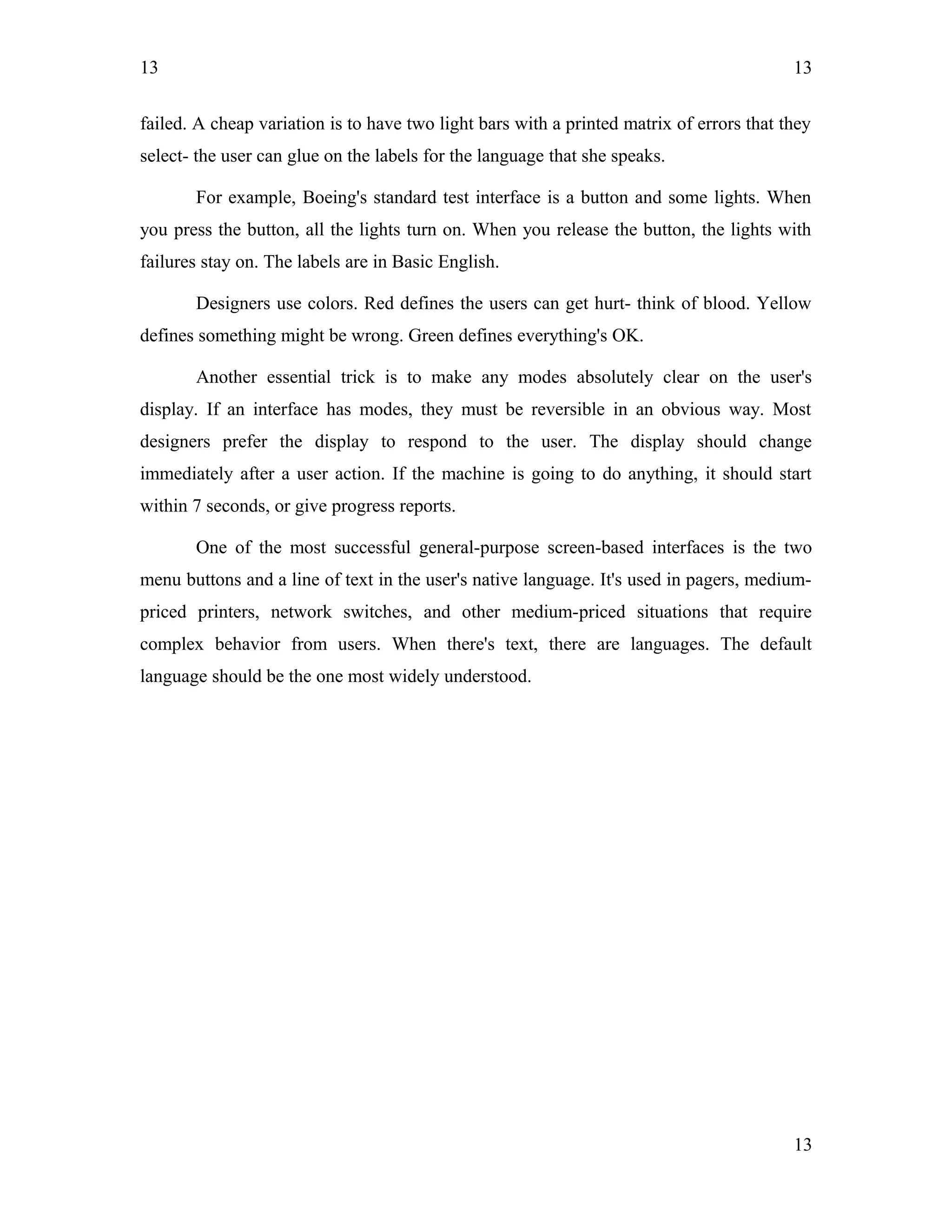 13
failed. A cheap variation is to have two light bars with a printed matrix of errors that they
select- the user can glue on the labels for the language that she speaks.
For example, Boeing's standard test interface is a button and some lights. When
you press the button, all the lights turn on. When you release the button, the lights with
failures stay on. The labels are in Basic English.
Designers use colors. Red defines the users can get hurt- think of blood. Yellow
defines something might be wrong. Green defines everything's OK.
Another essential trick is to make any modes absolutely clear on the user's
display. If an interface has modes, they must be reversible in an obvious way. Most
designers prefer the display to respond to the user. The display should change
immediately after a user action. If the machine is going to do anything, it should start
within 7 seconds, or give progress reports.
One of the most successful general-purpose screen-based interfaces is the two
menu buttons and a line of text in the user's native language. It's used in pagers, medium-
priced printers, network switches, and other medium-priced situations that require
complex behavior from users. When there's text, there are languages. The default
language should be the one most widely understood.
13
13
 