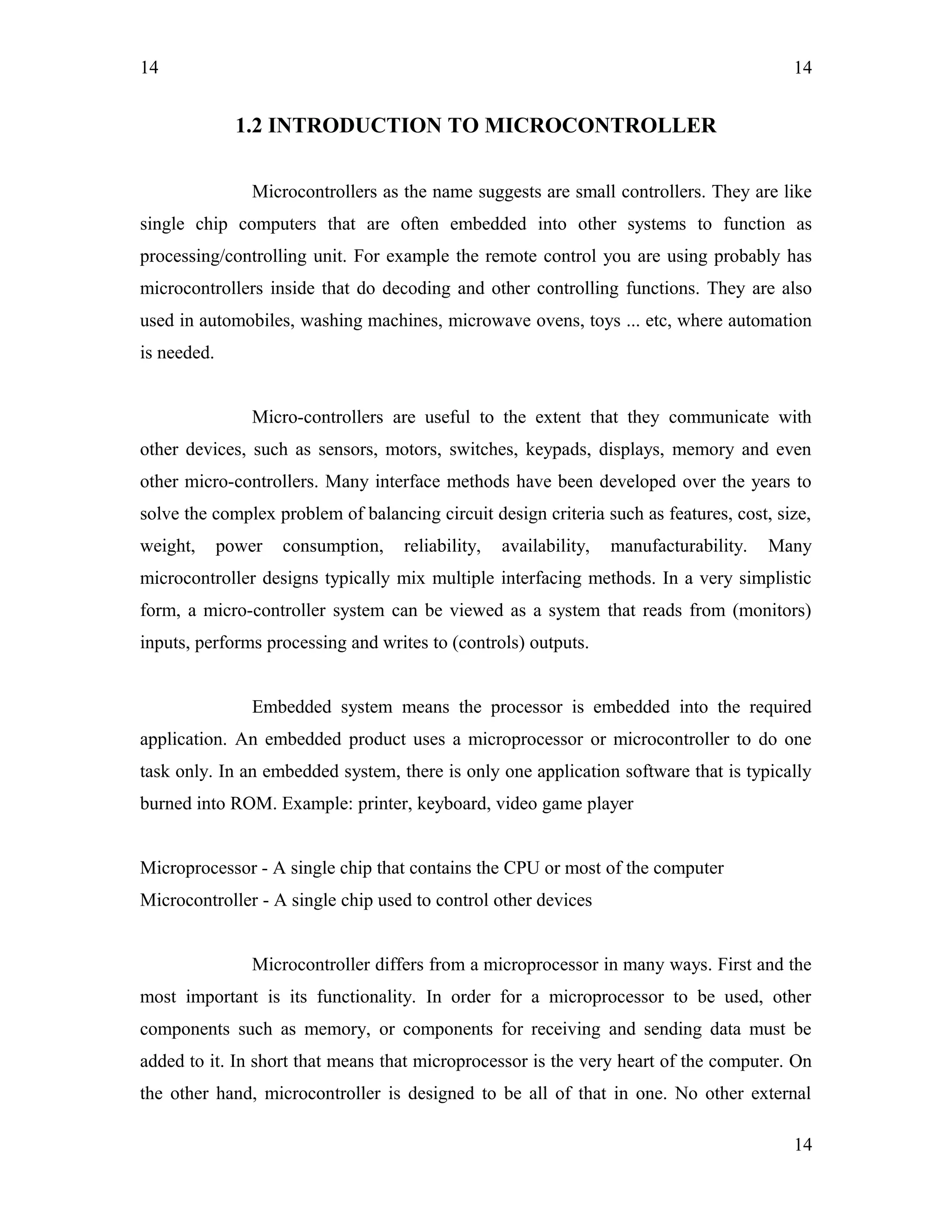 14
1.2 INTRODUCTION TO MICROCONTROLLER
Microcontrollers as the name suggests are small controllers. They are like
single chip computers that are often embedded into other systems to function as
processing/controlling unit. For example the remote control you are using probably has
microcontrollers inside that do decoding and other controlling functions. They are also
used in automobiles, washing machines, microwave ovens, toys ... etc, where automation
is needed.
Micro-controllers are useful to the extent that they communicate with
other devices, such as sensors, motors, switches, keypads, displays, memory and even
other micro-controllers. Many interface methods have been developed over the years to
solve the complex problem of balancing circuit design criteria such as features, cost, size,
weight, power consumption, reliability, availability, manufacturability. Many
microcontroller designs typically mix multiple interfacing methods. In a very simplistic
form, a micro-controller system can be viewed as a system that reads from (monitors)
inputs, performs processing and writes to (controls) outputs.
Embedded system means the processor is embedded into the required
application. An embedded product uses a microprocessor or microcontroller to do one
task only. In an embedded system, there is only one application software that is typically
burned into ROM. Example: printer, keyboard, video game player
Microprocessor - A single chip that contains the CPU or most of the computer
Microcontroller - A single chip used to control other devices
Microcontroller differs from a microprocessor in many ways. First and the
most important is its functionality. In order for a microprocessor to be used, other
components such as memory, or components for receiving and sending data must be
added to it. In short that means that microprocessor is the very heart of the computer. On
the other hand, microcontroller is designed to be all of that in one. No other external
14
14
 