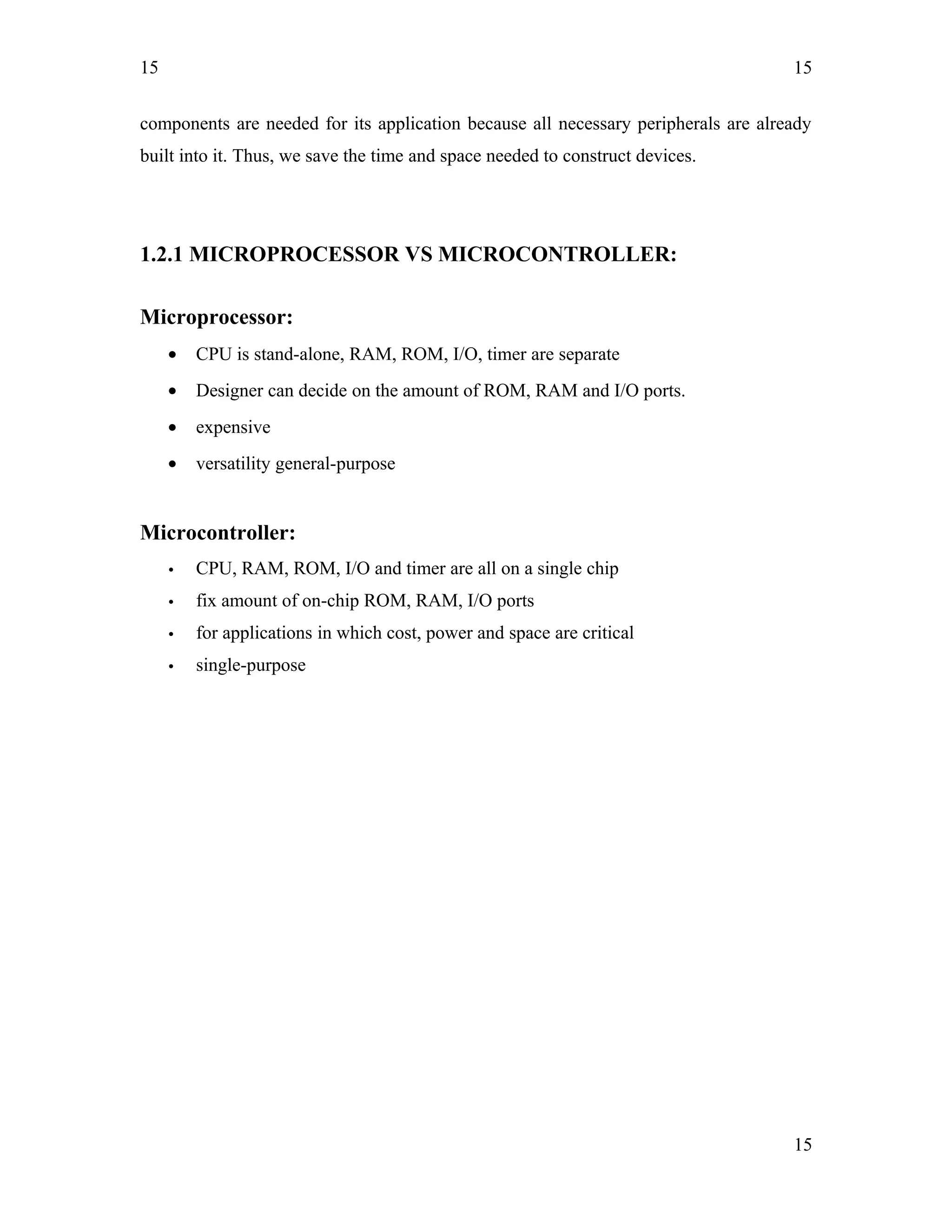 15
components are needed for its application because all necessary peripherals are already
built into it. Thus, we save the time and space needed to construct devices.
1.2.1 MICROPROCESSOR VS MICROCONTROLLER:
Microprocessor:
• CPU is stand-alone, RAM, ROM, I/O, timer are separate
• Designer can decide on the amount of ROM, RAM and I/O ports.
• expensive
• versatility general-purpose
Microcontroller:
• CPU, RAM, ROM, I/O and timer are all on a single chip
• fix amount of on-chip ROM, RAM, I/O ports
• for applications in which cost, power and space are critical
• single-purpose
15
15
 