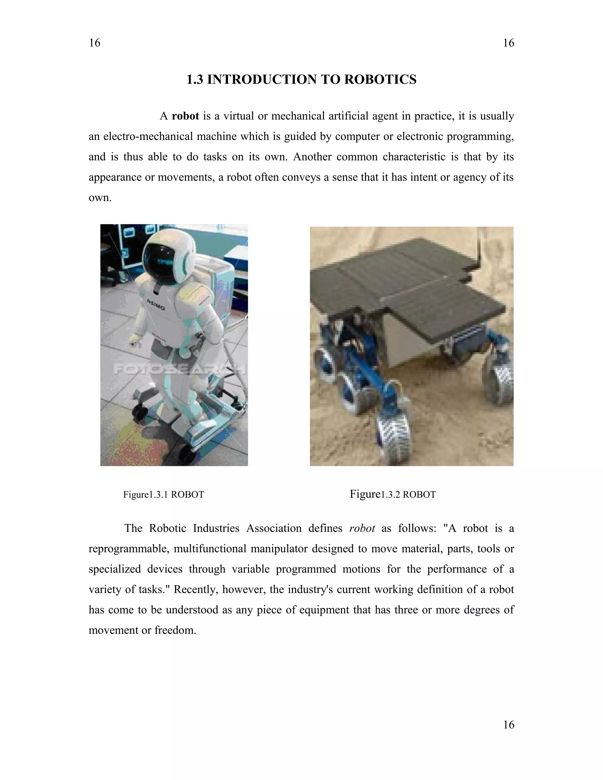 16
1.3 INTRODUCTION TO ROBOTICS
A robot is a virtual or mechanical artificial agent in practice, it is usually
an electro-mechanical machine which is guided by computer or electronic programming,
and is thus able to do tasks on its own. Another common characteristic is that by its
appearance or movements, a robot often conveys a sense that it has intent or agency of its
own.
Figure1.3.1 ROBOT Figure1.3.2 ROBOT
The Robotic Industries Association defines robot as follows: "A robot is a
reprogrammable, multifunctional manipulator designed to move material, parts, tools or
specialized devices through variable programmed motions for the performance of a
variety of tasks." Recently, however, the industry's current working definition of a robot
has come to be understood as any piece of equipment that has three or more degrees of
movement or freedom.
16
16
 