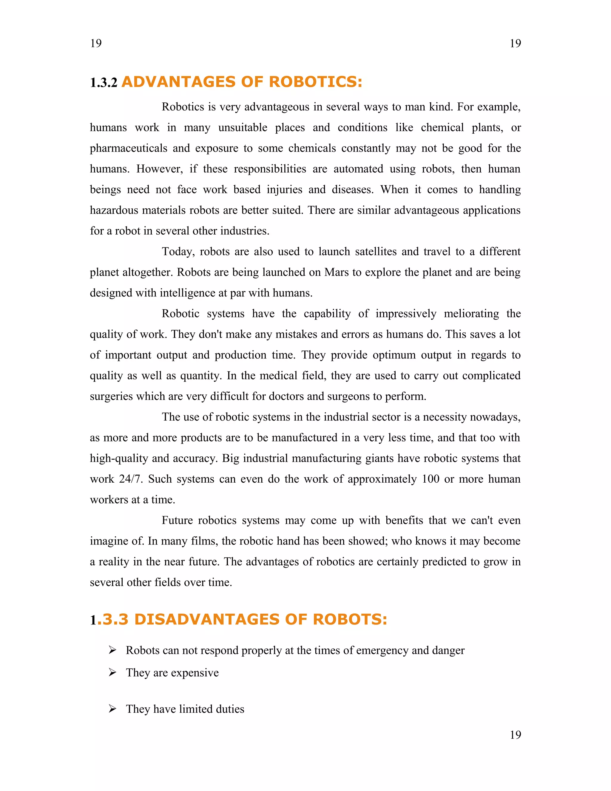 19
1.3.2 ADVANTAGES OF ROBOTICS:
Robotics is very advantageous in several ways to man kind. For example,
humans work in many unsuitable places and conditions like chemical plants, or
pharmaceuticals and exposure to some chemicals constantly may not be good for the
humans. However, if these responsibilities are automated using robots, then human
beings need not face work based injuries and diseases. When it comes to handling
hazardous materials robots are better suited. There are similar advantageous applications
for a robot in several other industries.
Today, robots are also used to launch satellites and travel to a different
planet altogether. Robots are being launched on Mars to explore the planet and are being
designed with intelligence at par with humans.
Robotic systems have the capability of impressively meliorating the
quality of work. They don't make any mistakes and errors as humans do. This saves a lot
of important output and production time. They provide optimum output in regards to
quality as well as quantity. In the medical field, they are used to carry out complicated
surgeries which are very difficult for doctors and surgeons to perform.
The use of robotic systems in the industrial sector is a necessity nowadays,
as more and more products are to be manufactured in a very less time, and that too with
high-quality and accuracy. Big industrial manufacturing giants have robotic systems that
work 24/7. Such systems can even do the work of approximately 100 or more human
workers at a time.
Future robotics systems may come up with benefits that we can't even
imagine of. In many films, the robotic hand has been showed; who knows it may become
a reality in the near future. The advantages of robotics are certainly predicted to grow in
several other fields over time.
1.3.3 DISADVANTAGES OF ROBOTS:
 Robots can not respond properly at the times of emergency and danger
 They are expensive
 They have limited duties
19
19
 