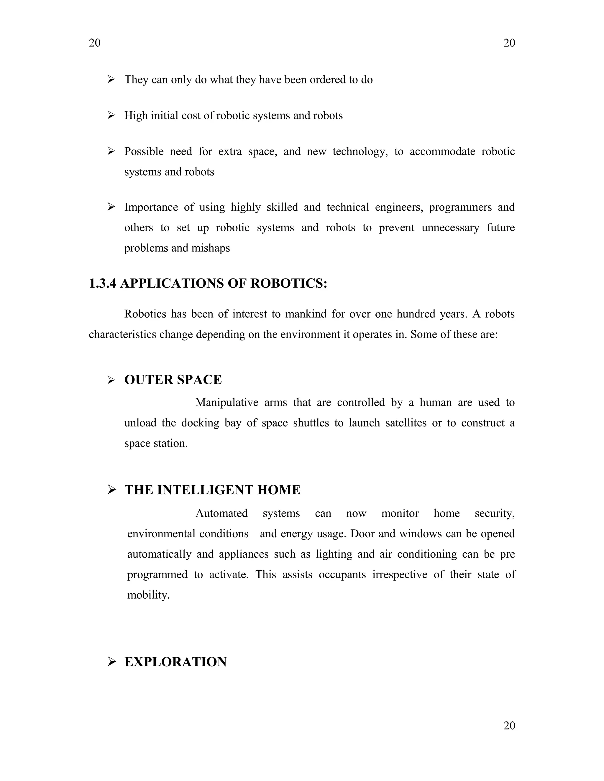 20
 They can only do what they have been ordered to do
 High initial cost of robotic systems and robots
 Possible need for extra space, and new technology, to accommodate robotic
systems and robots
 Importance of using highly skilled and technical engineers, programmers and
others to set up robotic systems and robots to prevent unnecessary future
problems and mishaps
1.3.4 APPLICATIONS OF ROBOTICS:
Robotics has been of interest to mankind for over one hundred years. A robots
characteristics change depending on the environment it operates in. Some of these are:
 OUTER SPACE
Manipulative arms that are controlled by a human are used to
unload the docking bay of space shuttles to launch satellites or to construct a
space station.
 THE INTELLIGENT HOME
Automated systems can now monitor home security,
environmental conditions and energy usage. Door and windows can be opened
automatically and appliances such as lighting and air conditioning can be pre
programmed to activate. This assists occupants irrespective of their state of
mobility.
 EXPLORATION
20
20
 