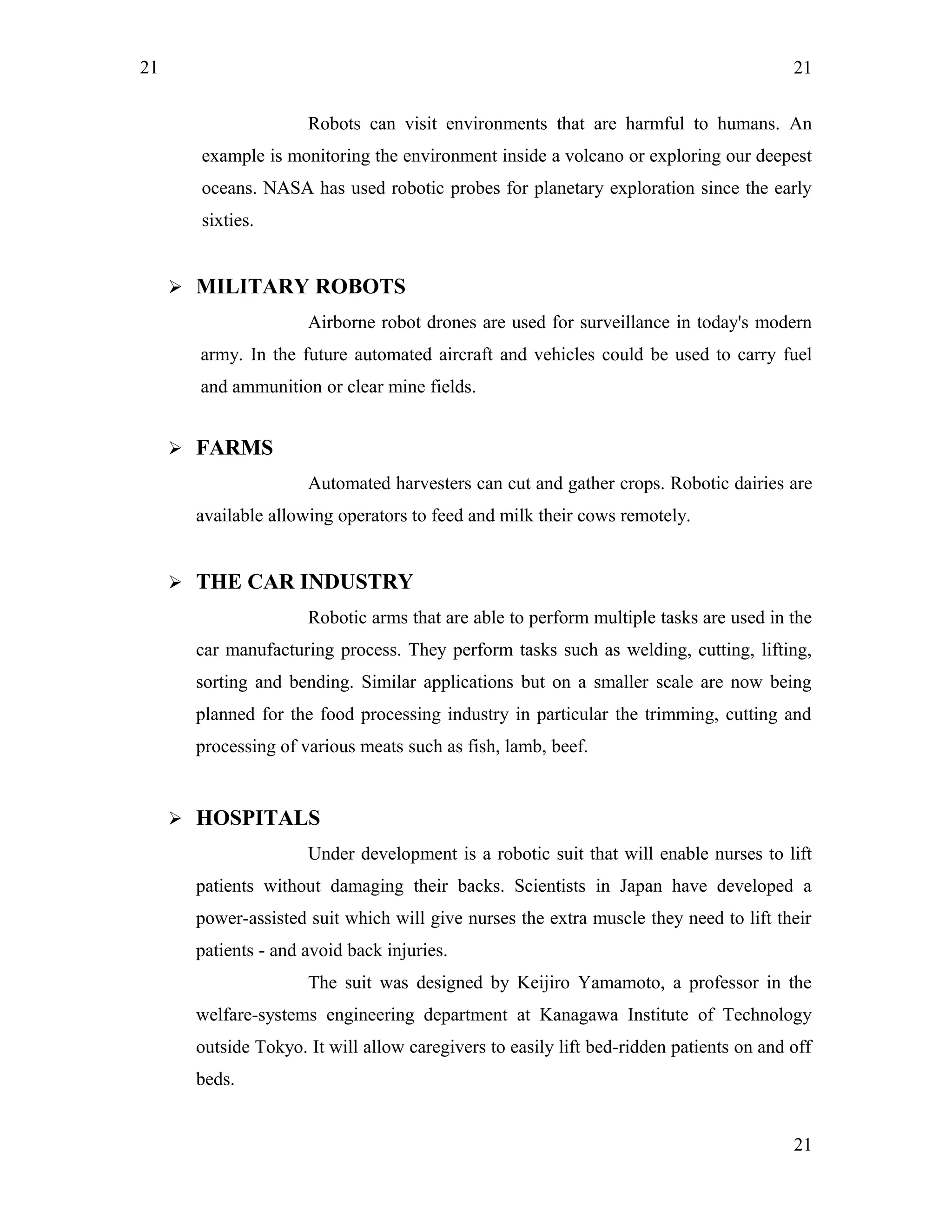 21
Robots can visit environments that are harmful to humans. An
example is monitoring the environment inside a volcano or exploring our deepest
oceans. NASA has used robotic probes for planetary exploration since the early
sixties.
 MILITARY ROBOTS
Airborne robot drones are used for surveillance in today's modern
army. In the future automated aircraft and vehicles could be used to carry fuel
and ammunition or clear mine fields.
 FARMS
Automated harvesters can cut and gather crops. Robotic dairies are
available allowing operators to feed and milk their cows remotely.
 THE CAR INDUSTRY
Robotic arms that are able to perform multiple tasks are used in the
car manufacturing process. They perform tasks such as welding, cutting, lifting,
sorting and bending. Similar applications but on a smaller scale are now being
planned for the food processing industry in particular the trimming, cutting and
processing of various meats such as fish, lamb, beef.
 HOSPITALS
Under development is a robotic suit that will enable nurses to lift
patients without damaging their backs. Scientists in Japan have developed a
power-assisted suit which will give nurses the extra muscle they need to lift their
patients - and avoid back injuries.
The suit was designed by Keijiro Yamamoto, a professor in the
welfare-systems engineering department at Kanagawa Institute of Technology
outside Tokyo. It will allow caregivers to easily lift bed-ridden patients on and off
beds.
21
21
 