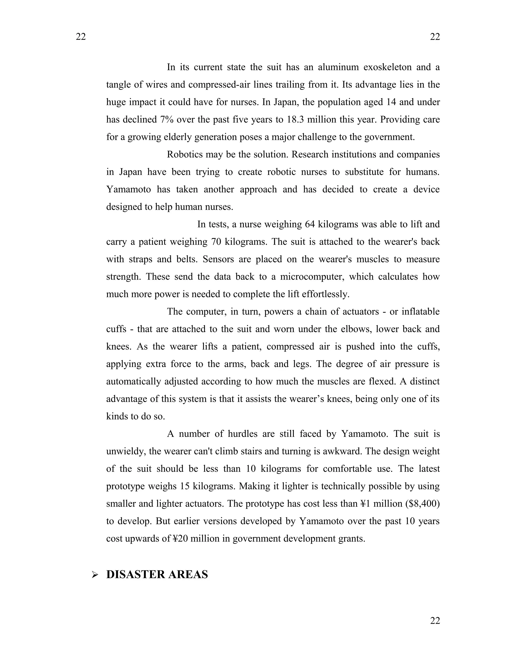 22
In its current state the suit has an aluminum exoskeleton and a
tangle of wires and compressed-air lines trailing from it. Its advantage lies in the
huge impact it could have for nurses. In Japan, the population aged 14 and under
has declined 7% over the past five years to 18.3 million this year. Providing care
for a growing elderly generation poses a major challenge to the government.
Robotics may be the solution. Research institutions and companies
in Japan have been trying to create robotic nurses to substitute for humans.
Yamamoto has taken another approach and has decided to create a device
designed to help human nurses.
In tests, a nurse weighing 64 kilograms was able to lift and
carry a patient weighing 70 kilograms. The suit is attached to the wearer's back
with straps and belts. Sensors are placed on the wearer's muscles to measure
strength. These send the data back to a microcomputer, which calculates how
much more power is needed to complete the lift effortlessly.
The computer, in turn, powers a chain of actuators - or inflatable
cuffs - that are attached to the suit and worn under the elbows, lower back and
knees. As the wearer lifts a patient, compressed air is pushed into the cuffs,
applying extra force to the arms, back and legs. The degree of air pressure is
automatically adjusted according to how much the muscles are flexed. A distinct
advantage of this system is that it assists the wearer’s knees, being only one of its
kinds to do so.
A number of hurdles are still faced by Yamamoto. The suit is
unwieldy, the wearer can't climb stairs and turning is awkward. The design weight
of the suit should be less than 10 kilograms for comfortable use. The latest
prototype weighs 15 kilograms. Making it lighter is technically possible by using
smaller and lighter actuators. The prototype has cost less than ¥1 million ($8,400)
to develop. But earlier versions developed by Yamamoto over the past 10 years
cost upwards of ¥20 million in government development grants.
 DISASTER AREAS
22
22
 