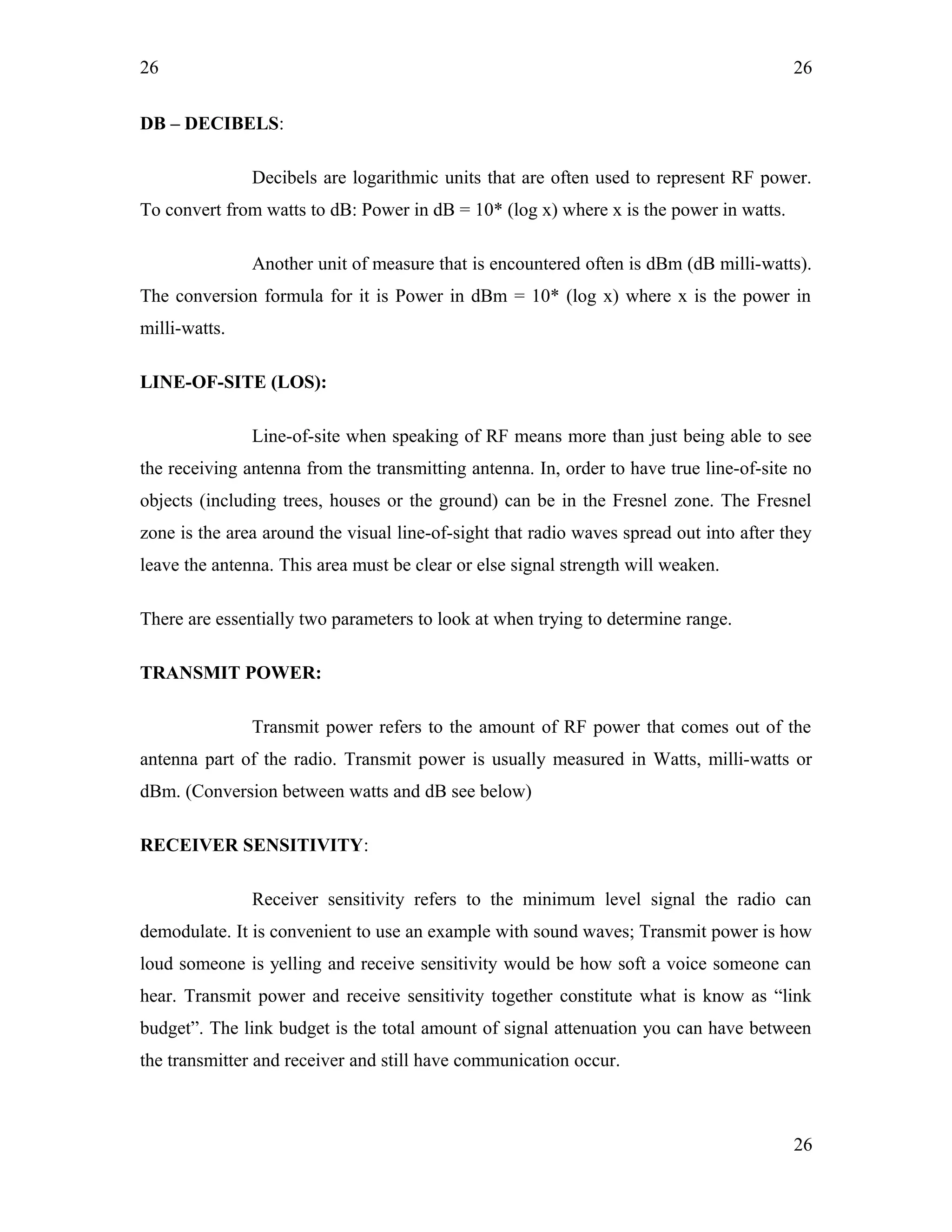 26
DB – DECIBELS:
Decibels are logarithmic units that are often used to represent RF power.
To convert from watts to dB: Power in dB = 10* (log x) where x is the power in watts.
Another unit of measure that is encountered often is dBm (dB milli-watts).
The conversion formula for it is Power in dBm = 10* (log x) where x is the power in
milli-watts.
LINE-OF-SITE (LOS):
Line-of-site when speaking of RF means more than just being able to see
the receiving antenna from the transmitting antenna. In, order to have true line-of-site no
objects (including trees, houses or the ground) can be in the Fresnel zone. The Fresnel
zone is the area around the visual line-of-sight that radio waves spread out into after they
leave the antenna. This area must be clear or else signal strength will weaken.
There are essentially two parameters to look at when trying to determine range.
TRANSMIT POWER:
Transmit power refers to the amount of RF power that comes out of the
antenna part of the radio. Transmit power is usually measured in Watts, milli-watts or
dBm. (Conversion between watts and dB see below)
RECEIVER SENSITIVITY:
Receiver sensitivity refers to the minimum level signal the radio can
demodulate. It is convenient to use an example with sound waves; Transmit power is how
loud someone is yelling and receive sensitivity would be how soft a voice someone can
hear. Transmit power and receive sensitivity together constitute what is know as “link
budget”. The link budget is the total amount of signal attenuation you can have between
the transmitter and receiver and still have communication occur.
26
26
 