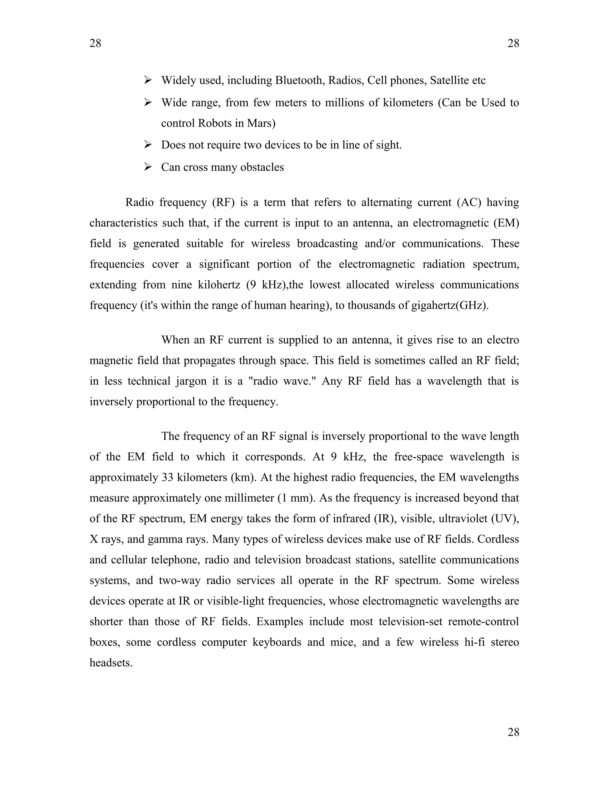 28
 Widely used, including Bluetooth, Radios, Cell phones, Satellite etc
 Wide range, from few meters to millions of kilometers (Can be Used to
control Robots in Mars)
 Does not require two devices to be in line of sight.
 Can cross many obstacles
Radio frequency (RF) is a term that refers to alternating current (AC) having
characteristics such that, if the current is input to an antenna, an electromagnetic (EM)
field is generated suitable for wireless broadcasting and/or communications. These
frequencies cover a significant portion of the electromagnetic radiation spectrum,
extending from nine kilohertz (9 kHz),the lowest allocated wireless communications
frequency (it's within the range of human hearing), to thousands of gigahertz(GHz).
When an RF current is supplied to an antenna, it gives rise to an electro
magnetic field that propagates through space. This field is sometimes called an RF field;
in less technical jargon it is a "radio wave." Any RF field has a wavelength that is
inversely proportional to the frequency.
The frequency of an RF signal is inversely proportional to the wave length
of the EM field to which it corresponds. At 9 kHz, the free-space wavelength is
approximately 33 kilometers (km). At the highest radio frequencies, the EM wavelengths
measure approximately one millimeter (1 mm). As the frequency is increased beyond that
of the RF spectrum, EM energy takes the form of infrared (IR), visible, ultraviolet (UV),
X rays, and gamma rays. Many types of wireless devices make use of RF fields. Cordless
and cellular telephone, radio and television broadcast stations, satellite communications
systems, and two-way radio services all operate in the RF spectrum. Some wireless
devices operate at IR or visible-light frequencies, whose electromagnetic wavelengths are
shorter than those of RF fields. Examples include most television-set remote-control
boxes, some cordless computer keyboards and mice, and a few wireless hi-fi stereo
headsets.
28
28
 
