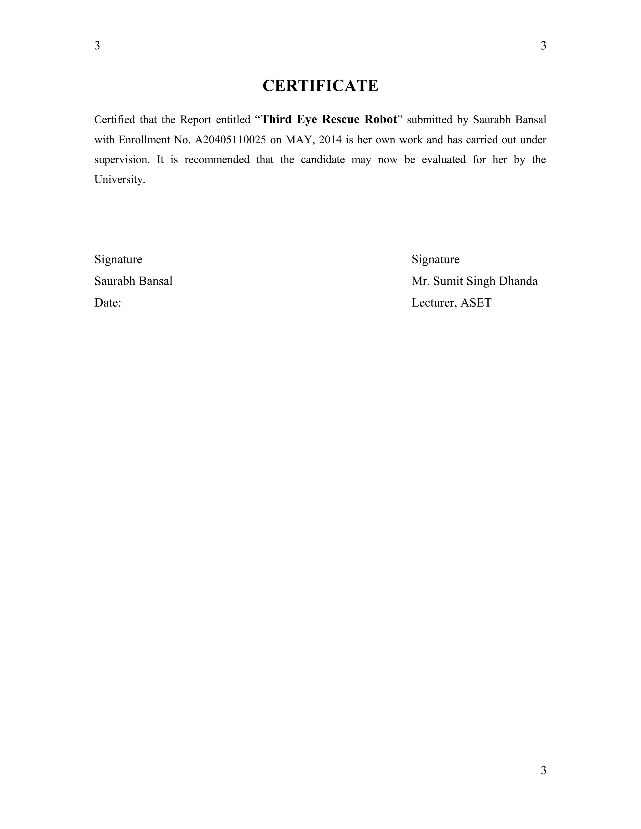 3
CERTIFICATE
Certified that the Report entitled “Third Eye Rescue Robot” submitted by Saurabh Bansal
with Enrollment No. A20405110025 on MAY, 2014 is her own work and has carried out under
supervision. It is recommended that the candidate may now be evaluated for her by the
University.
Signature Signature
Saurabh Bansal Mr. Sumit Singh Dhanda
Date: Lecturer, ASET
3
3
 