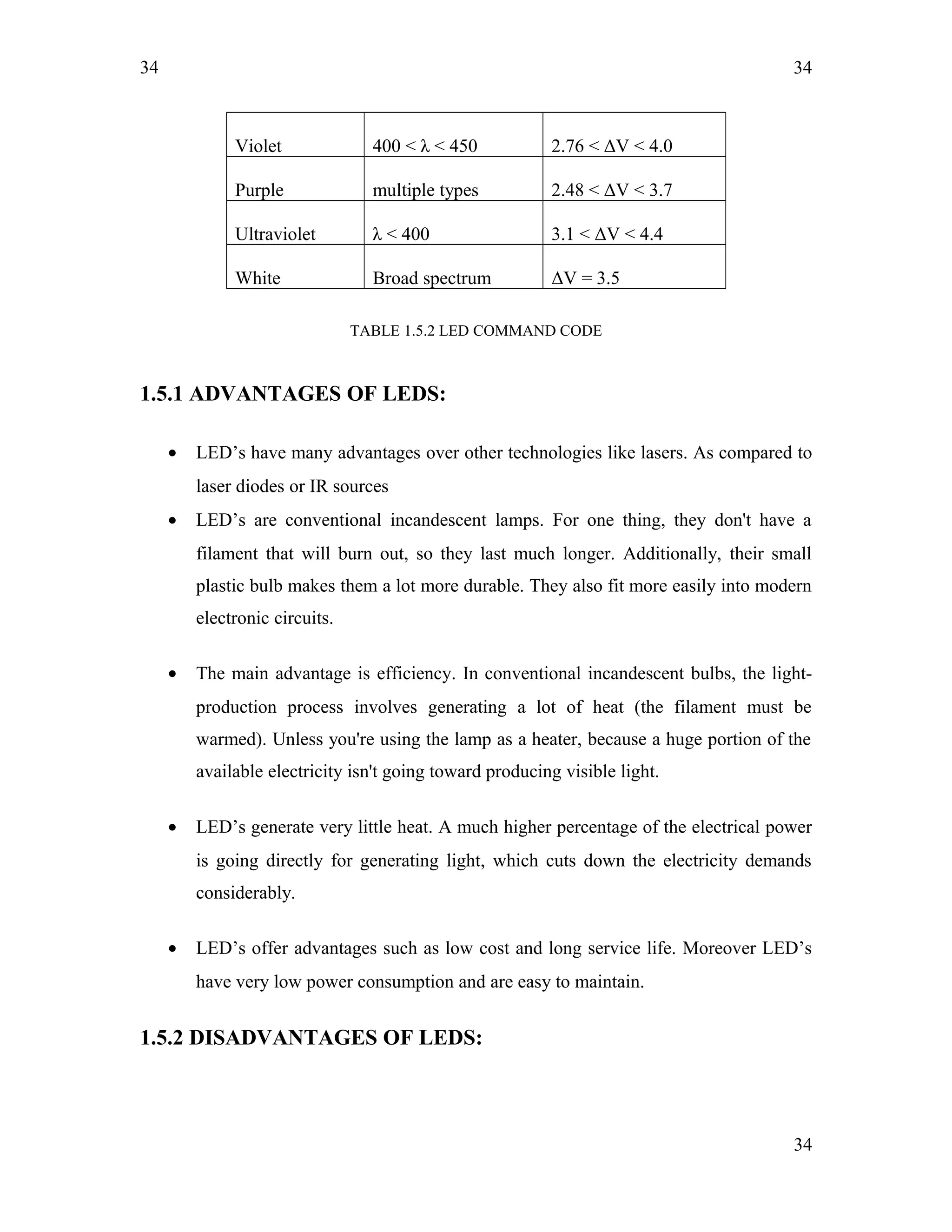 34
Violet 400 < λ < 450 2.76 < ΔV < 4.0
Purple multiple types 2.48 < ΔV < 3.7
Ultraviolet λ < 400 3.1 < ΔV < 4.4
White Broad spectrum ΔV = 3.5
TABLE 1.5.2 LED COMMAND CODE
1.5.1 ADVANTAGES OF LEDS:
• LED’s have many advantages over other technologies like lasers. As compared to
laser diodes or IR sources
• LED’s are conventional incandescent lamps. For one thing, they don't have a
filament that will burn out, so they last much longer. Additionally, their small
plastic bulb makes them a lot more durable. They also fit more easily into modern
electronic circuits.
• The main advantage is efficiency. In conventional incandescent bulbs, the light-
production process involves generating a lot of heat (the filament must be
warmed). Unless you're using the lamp as a heater, because a huge portion of the
available electricity isn't going toward producing visible light.
• LED’s generate very little heat. A much higher percentage of the electrical power
is going directly for generating light, which cuts down the electricity demands
considerably.
• LED’s offer advantages such as low cost and long service life. Moreover LED’s
have very low power consumption and are easy to maintain.
1.5.2 DISADVANTAGES OF LEDS:
34
34
 