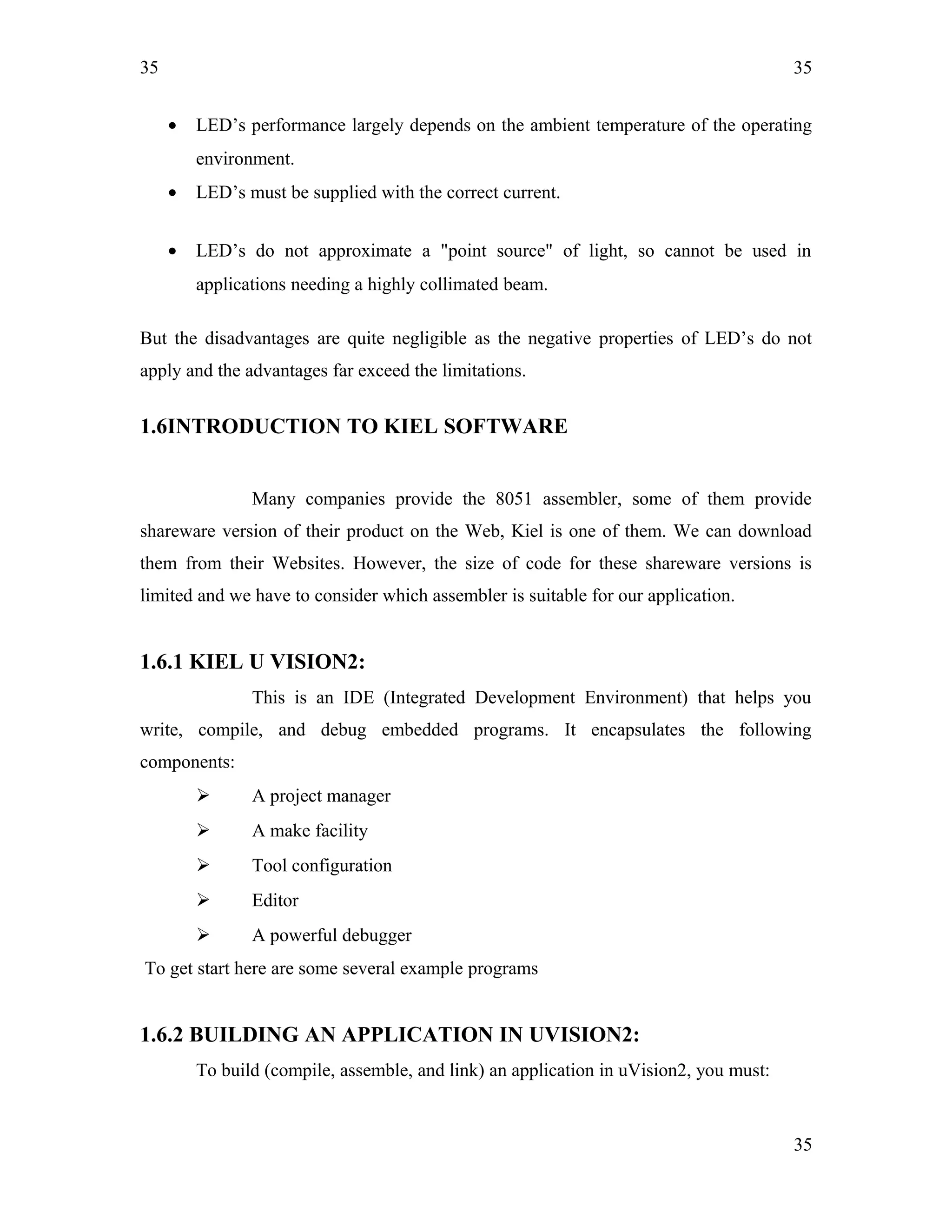 35
• LED’s performance largely depends on the ambient temperature of the operating
environment.
• LED’s must be supplied with the correct current.
• LED’s do not approximate a "point source" of light, so cannot be used in
applications needing a highly collimated beam.
But the disadvantages are quite negligible as the negative properties of LED’s do not
apply and the advantages far exceed the limitations.
1.6INTRODUCTION TO KIEL SOFTWARE
Many companies provide the 8051 assembler, some of them provide
shareware version of their product on the Web, Kiel is one of them. We can download
them from their Websites. However, the size of code for these shareware versions is
limited and we have to consider which assembler is suitable for our application.
1.6.1 KIEL U VISION2:
This is an IDE (Integrated Development Environment) that helps you
write, compile, and debug embedded programs. It encapsulates the following
components:
 A project manager
 A make facility
 Tool configuration
 Editor
 A powerful debugger
To get start here are some several example programs
1.6.2 BUILDING AN APPLICATION IN UVISION2:
To build (compile, assemble, and link) an application in uVision2, you must:
35
35
 
