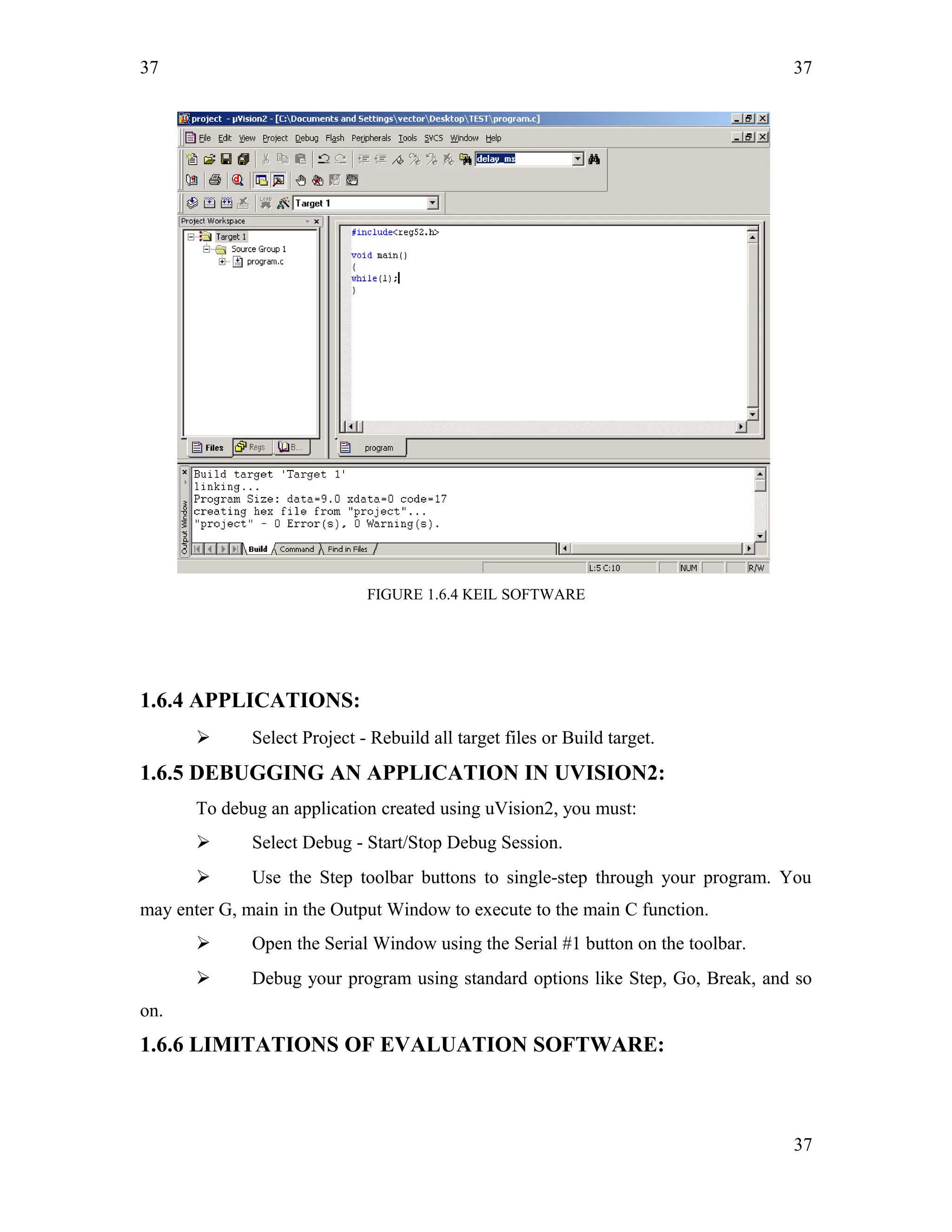 37
FIGURE 1.6.4 KEIL SOFTWARE
1.6.4 APPLICATIONS:
 Select Project - Rebuild all target files or Build target.
1.6.5 DEBUGGING AN APPLICATION IN UVISION2:
To debug an application created using uVision2, you must:
 Select Debug - Start/Stop Debug Session.
 Use the Step toolbar buttons to single-step through your program. You
may enter G, main in the Output Window to execute to the main C function.
 Open the Serial Window using the Serial #1 button on the toolbar.
 Debug your program using standard options like Step, Go, Break, and so
on.
1.6.6 LIMITATIONS OF EVALUATION SOFTWARE:
37
37
 