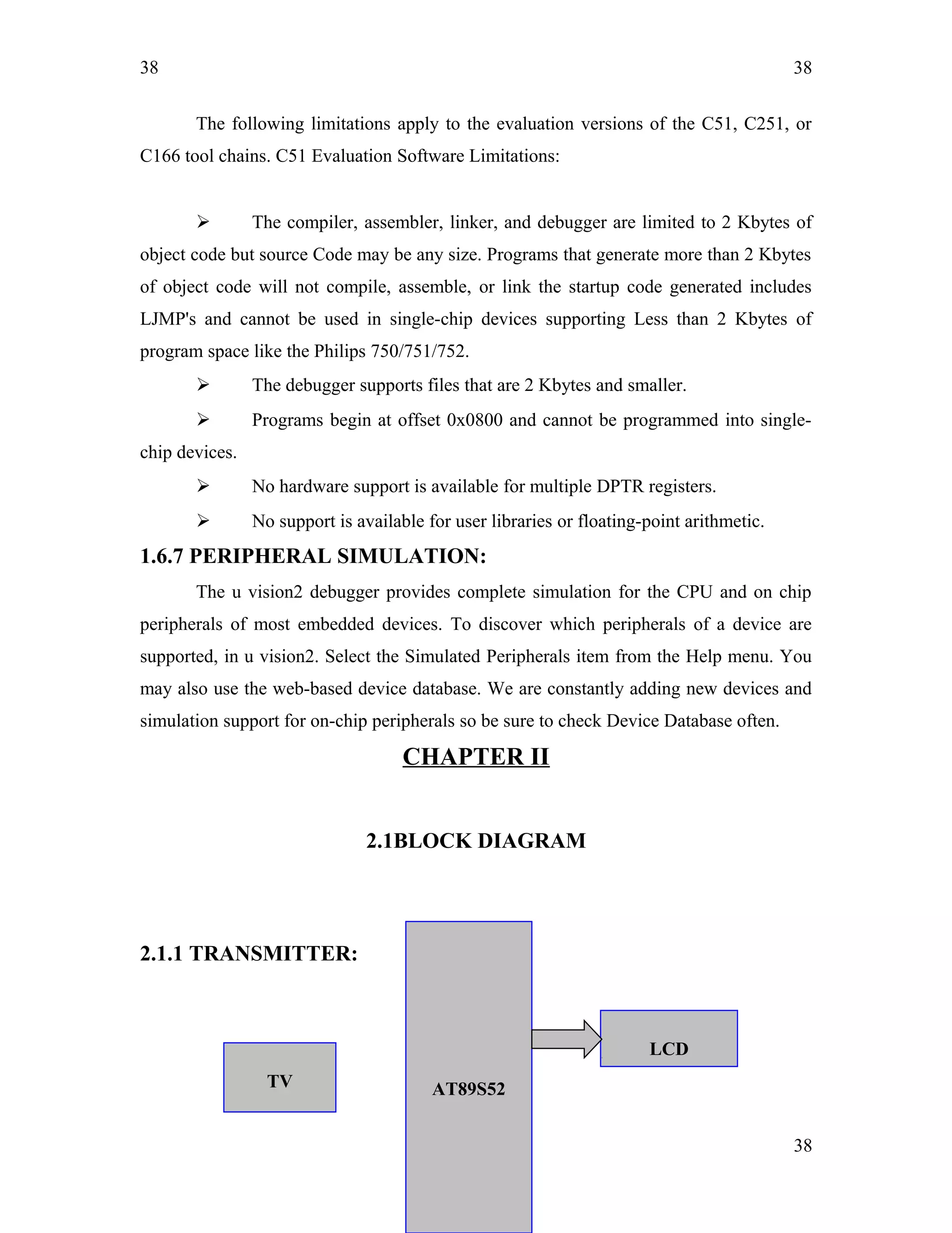 38
The following limitations apply to the evaluation versions of the C51, C251, or
C166 tool chains. C51 Evaluation Software Limitations:
 The compiler, assembler, linker, and debugger are limited to 2 Kbytes of
object code but source Code may be any size. Programs that generate more than 2 Kbytes
of object code will not compile, assemble, or link the startup code generated includes
LJMP's and cannot be used in single-chip devices supporting Less than 2 Kbytes of
program space like the Philips 750/751/752.
 The debugger supports files that are 2 Kbytes and smaller.
 Programs begin at offset 0x0800 and cannot be programmed into single-
chip devices.
 No hardware support is available for multiple DPTR registers.
 No support is available for user libraries or floating-point arithmetic.
1.6.7 PERIPHERAL SIMULATION:
The u vision2 debugger provides complete simulation for the CPU and on chip
peripherals of most embedded devices. To discover which peripherals of a device are
supported, in u vision2. Select the Simulated Peripherals item from the Help menu. You
may also use the web-based device database. We are constantly adding new devices and
simulation support for on-chip peripherals so be sure to check Device Database often.
CHAPTER II
2.1BLOCK DIAGRAM
2.1.1 TRANSMITTER:
38
38
LCD
AT89S52TV
 