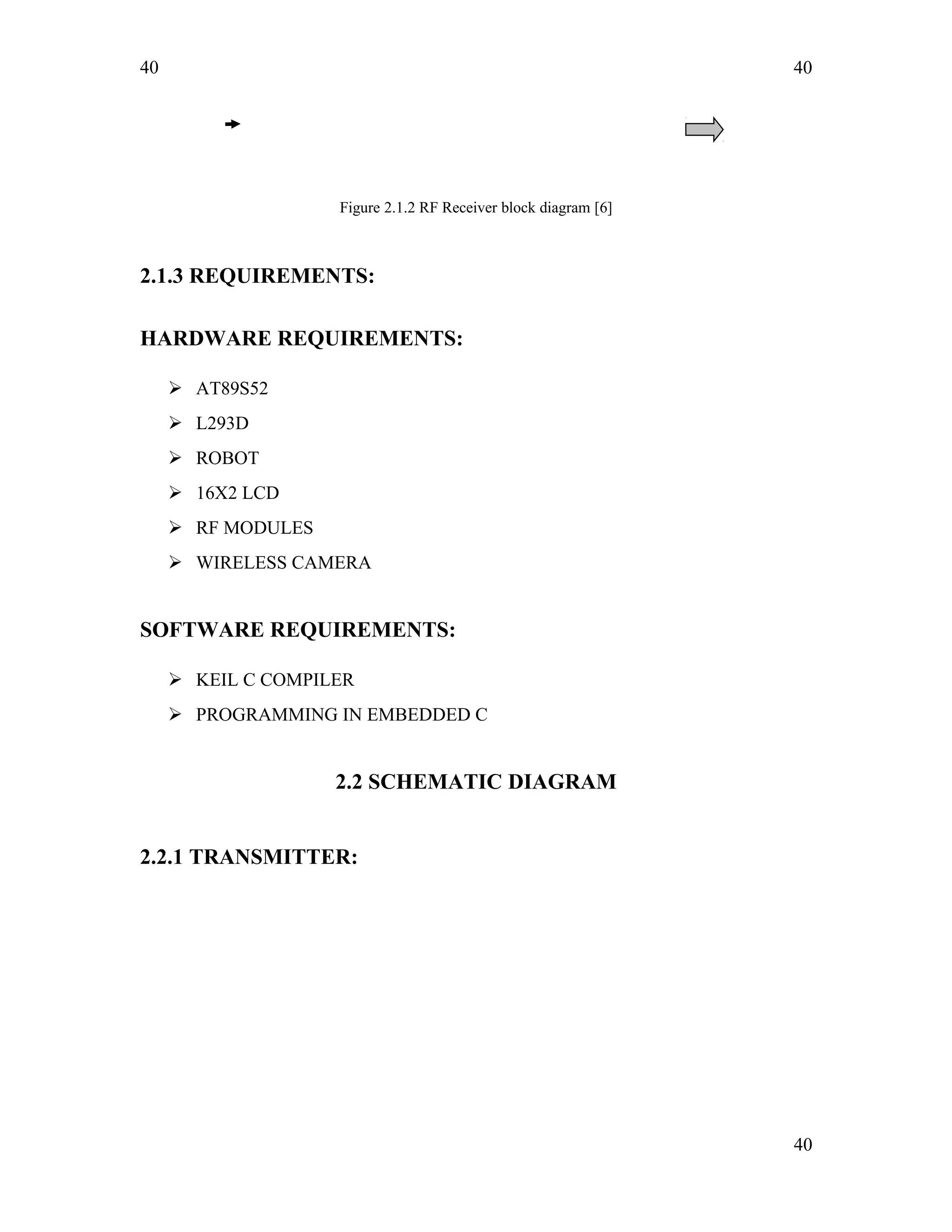 40
Figure 2.1.2 RF Receiver block diagram [6]
2.1.3 REQUIREMENTS:
HARDWARE REQUIREMENTS:
 AT89S52
 L293D
 ROBOT
 16X2 LCD
 RF MODULES
 WIRELESS CAMERA
SOFTWARE REQUIREMENTS:
 KEIL C COMPILER
 PROGRAMMING IN EMBEDDED C
2.2 SCHEMATIC DIAGRAM
2.2.1 TRANSMITTER:
40
40
 
