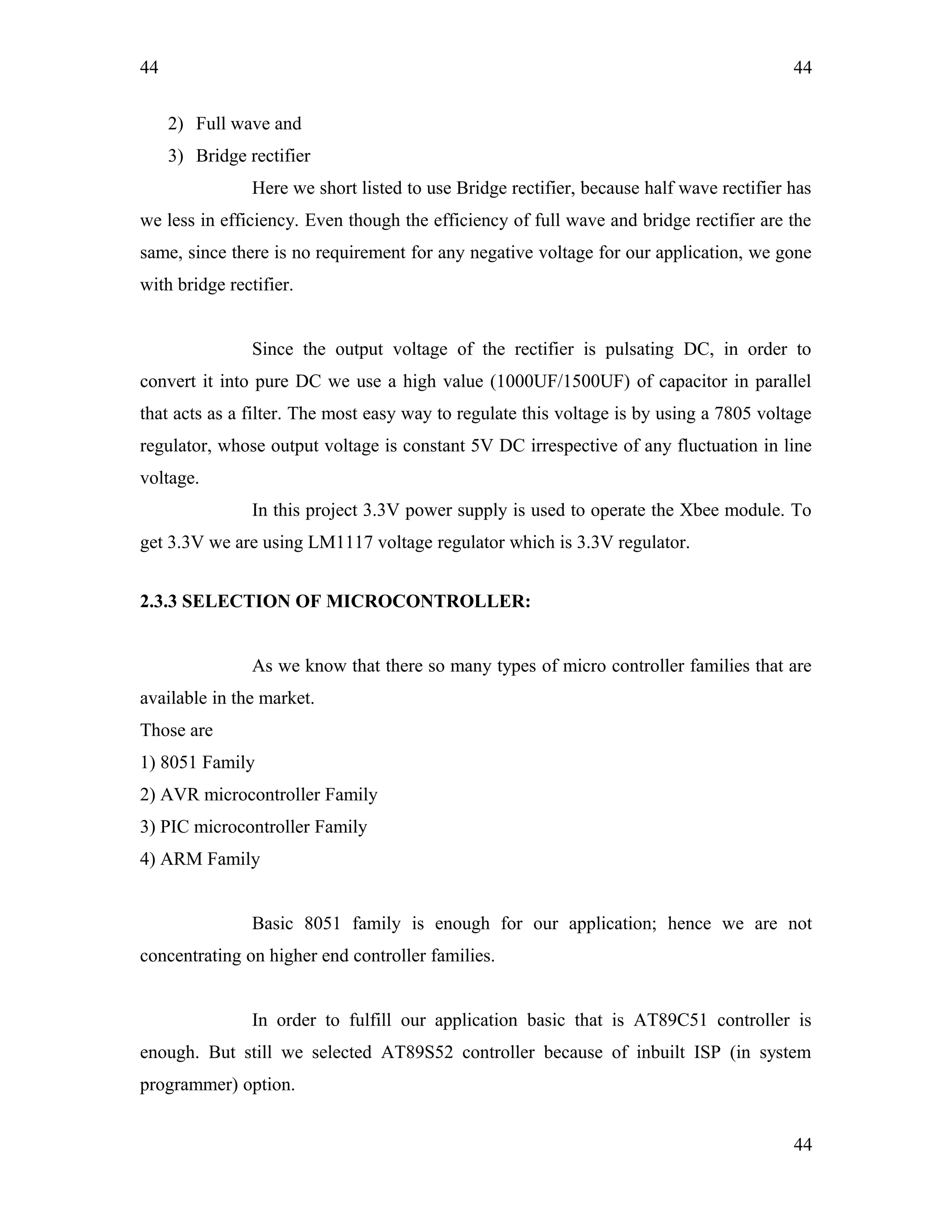 44
2) Full wave and
3) Bridge rectifier
Here we short listed to use Bridge rectifier, because half wave rectifier has
we less in efficiency. Even though the efficiency of full wave and bridge rectifier are the
same, since there is no requirement for any negative voltage for our application, we gone
with bridge rectifier.
Since the output voltage of the rectifier is pulsating DC, in order to
convert it into pure DC we use a high value (1000UF/1500UF) of capacitor in parallel
that acts as a filter. The most easy way to regulate this voltage is by using a 7805 voltage
regulator, whose output voltage is constant 5V DC irrespective of any fluctuation in line
voltage.
In this project 3.3V power supply is used to operate the Xbee module. To
get 3.3V we are using LM1117 voltage regulator which is 3.3V regulator.
2.3.3 SELECTION OF MICROCONTROLLER:
As we know that there so many types of micro controller families that are
available in the market.
Those are
1) 8051 Family
2) AVR microcontroller Family
3) PIC microcontroller Family
4) ARM Family
Basic 8051 family is enough for our application; hence we are not
concentrating on higher end controller families.
In order to fulfill our application basic that is AT89C51 controller is
enough. But still we selected AT89S52 controller because of inbuilt ISP (in system
programmer) option.
44
44
 