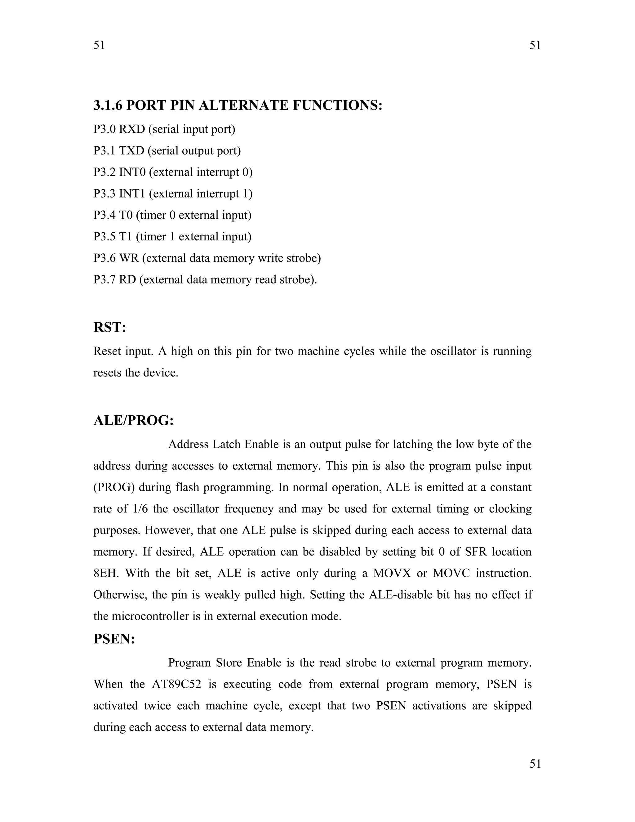 51
3.1.6 PORT PIN ALTERNATE FUNCTIONS:
P3.0 RXD (serial input port)
P3.1 TXD (serial output port)
P3.2 INT0 (external interrupt 0)
P3.3 INT1 (external interrupt 1)
P3.4 T0 (timer 0 external input)
P3.5 T1 (timer 1 external input)
P3.6 WR (external data memory write strobe)
P3.7 RD (external data memory read strobe).
RST:
Reset input. A high on this pin for two machine cycles while the oscillator is running
resets the device.
ALE/PROG:
Address Latch Enable is an output pulse for latching the low byte of the
address during accesses to external memory. This pin is also the program pulse input
(PROG) during flash programming. In normal operation, ALE is emitted at a constant
rate of 1/6 the oscillator frequency and may be used for external timing or clocking
purposes. However, that one ALE pulse is skipped during each access to external data
memory. If desired, ALE operation can be disabled by setting bit 0 of SFR location
8EH. With the bit set, ALE is active only during a MOVX or MOVC instruction.
Otherwise, the pin is weakly pulled high. Setting the ALE-disable bit has no effect if
the microcontroller is in external execution mode.
PSEN:
Program Store Enable is the read strobe to external program memory.
When the AT89C52 is executing code from external program memory, PSEN is
activated twice each machine cycle, except that two PSEN activations are skipped
during each access to external data memory.
51
51
 