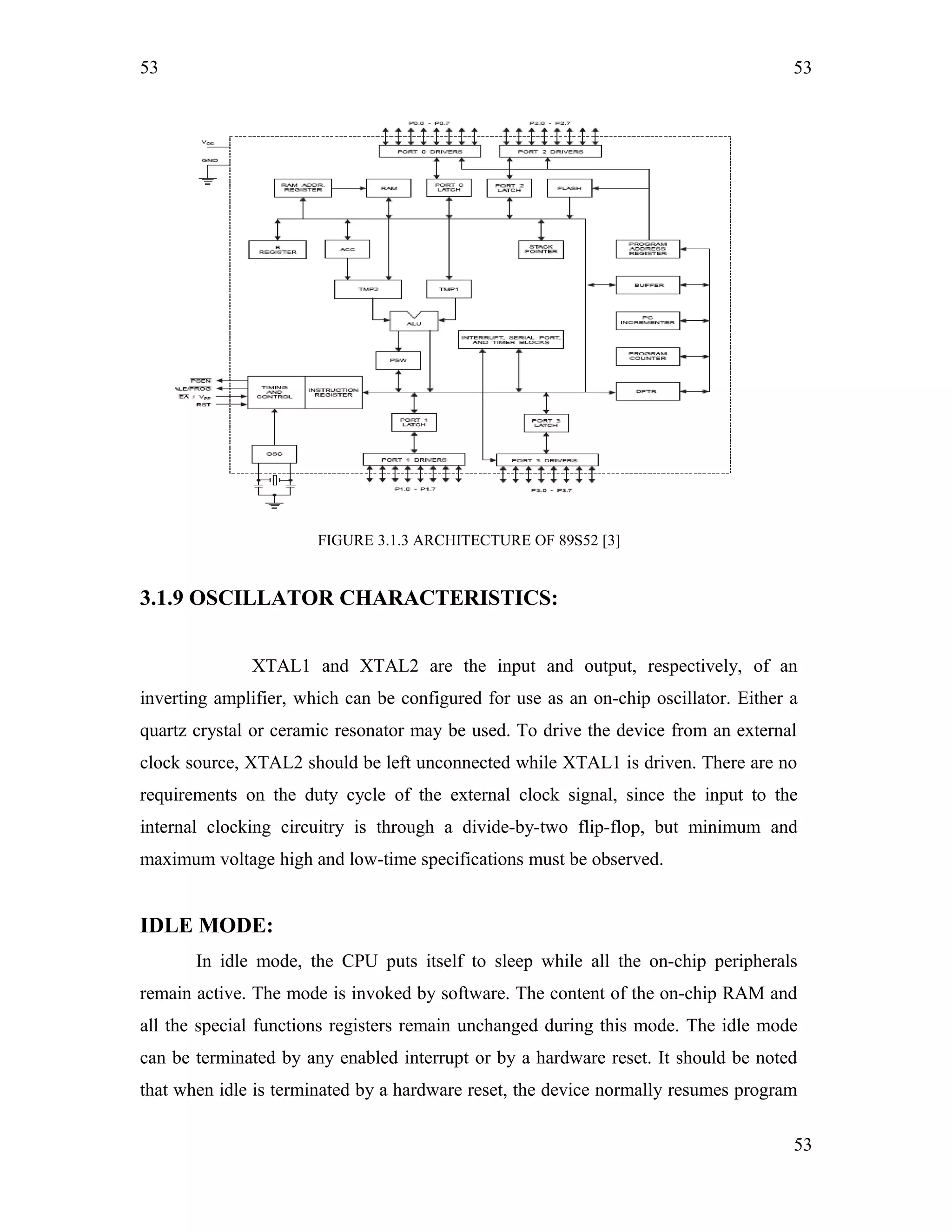 53
FIGURE 3.1.3 ARCHITECTURE OF 89S52 [3]
3.1.9 OSCILLATOR CHARACTERISTICS:
XTAL1 and XTAL2 are the input and output, respectively, of an
inverting amplifier, which can be configured for use as an on-chip oscillator. Either a
quartz crystal or ceramic resonator may be used. To drive the device from an external
clock source, XTAL2 should be left unconnected while XTAL1 is driven. There are no
requirements on the duty cycle of the external clock signal, since the input to the
internal clocking circuitry is through a divide-by-two flip-flop, but minimum and
maximum voltage high and low-time specifications must be observed.
IDLE MODE:
In idle mode, the CPU puts itself to sleep while all the on-chip peripherals
remain active. The mode is invoked by software. The content of the on-chip RAM and
all the special functions registers remain unchanged during this mode. The idle mode
can be terminated by any enabled interrupt or by a hardware reset. It should be noted
that when idle is terminated by a hardware reset, the device normally resumes program
53
53
 