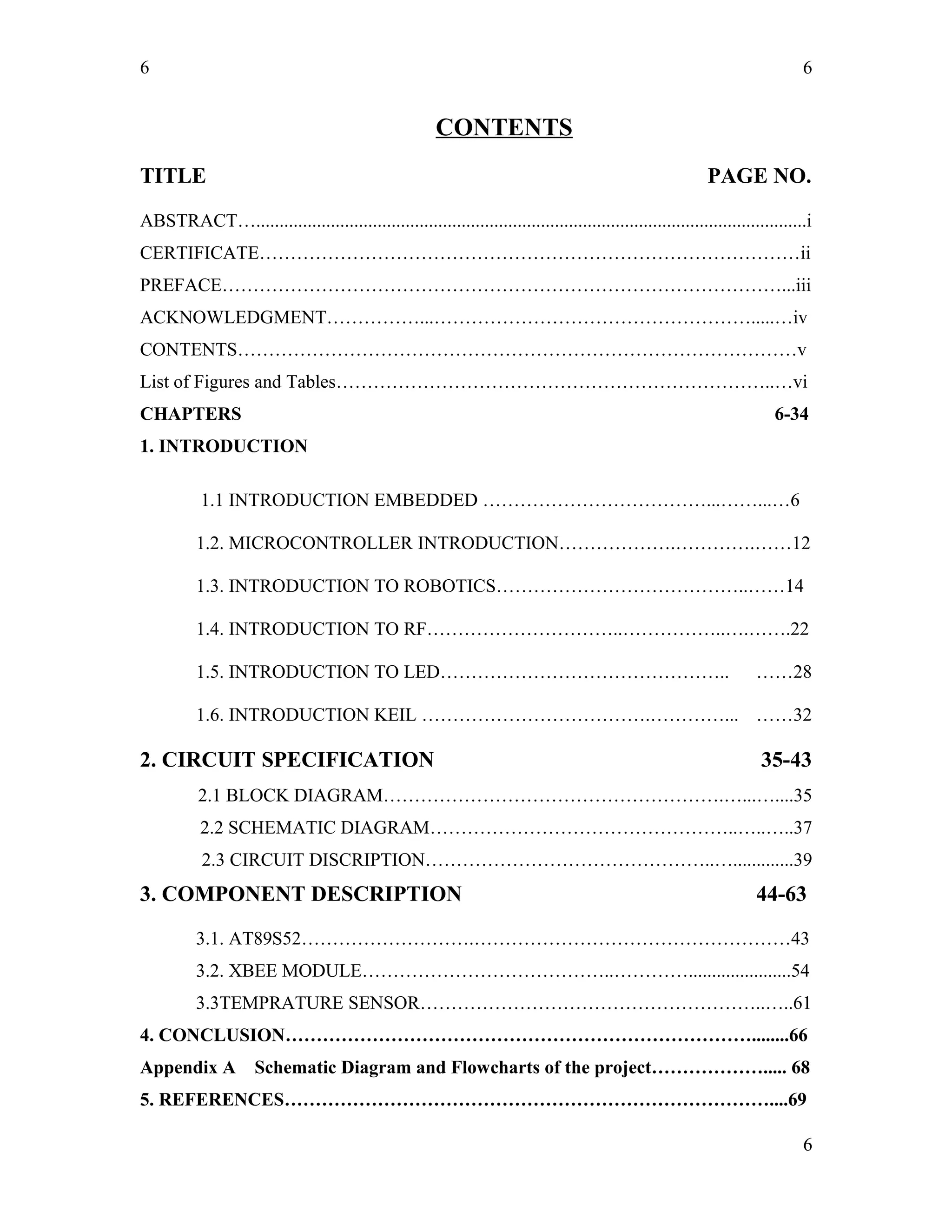6
CONTENTS
TITLE PAGE NO.
ABSTRACT…......................................................................................................................i
CERTIFICATE……………………………………………………………………………ii
PREFACE………………………………………………………………………………...iii
ACKNOWLEDGMENT……………...…………………………………………….....…iv
CONTENTS………………………………………………………………………………v
List of Figures and Tables……………………………………………………………..…vi
CHAPTERS 6-34
1. INTRODUCTION
1.1 INTRODUCTION EMBEDDED ………………………………...……...…6
1.2. MICROCONTROLLER INTRODUCTION……………….………….……12
1.3. INTRODUCTION TO ROBOTICS…………………………………..……14
1.4. INTRODUCTION TO RF…………………………..……………..….…….22
1.5. INTRODUCTION TO LED……………………………………….. ……28
1.6. INTRODUCTION KEIL ……………………………….…………... ……32
2. CIRCUIT SPECIFICATION 35-43
2.1 BLOCK DIAGRAM……………………………………………….…...…....35
2.2 SCHEMATIC DIAGRAM…………………………………………..…..…..37
2.3 CIRCUIT DISCRIPTION………………………………………..….............39
3. COMPONENT DESCRIPTION 44-63
3.1. AT89S52……………………….……………………………………………43
3.2. XBEE MODULE…………………………………..…………......................54
3.3TEMPRATURE SENSOR………………………………………………..…..61
4. CONCLUSION…………………………………………………………………........66
Appendix A Schematic Diagram and Flowcharts of the project………………..... 68
5. REFERENCES……………………………………………………………………....69
6
6
 