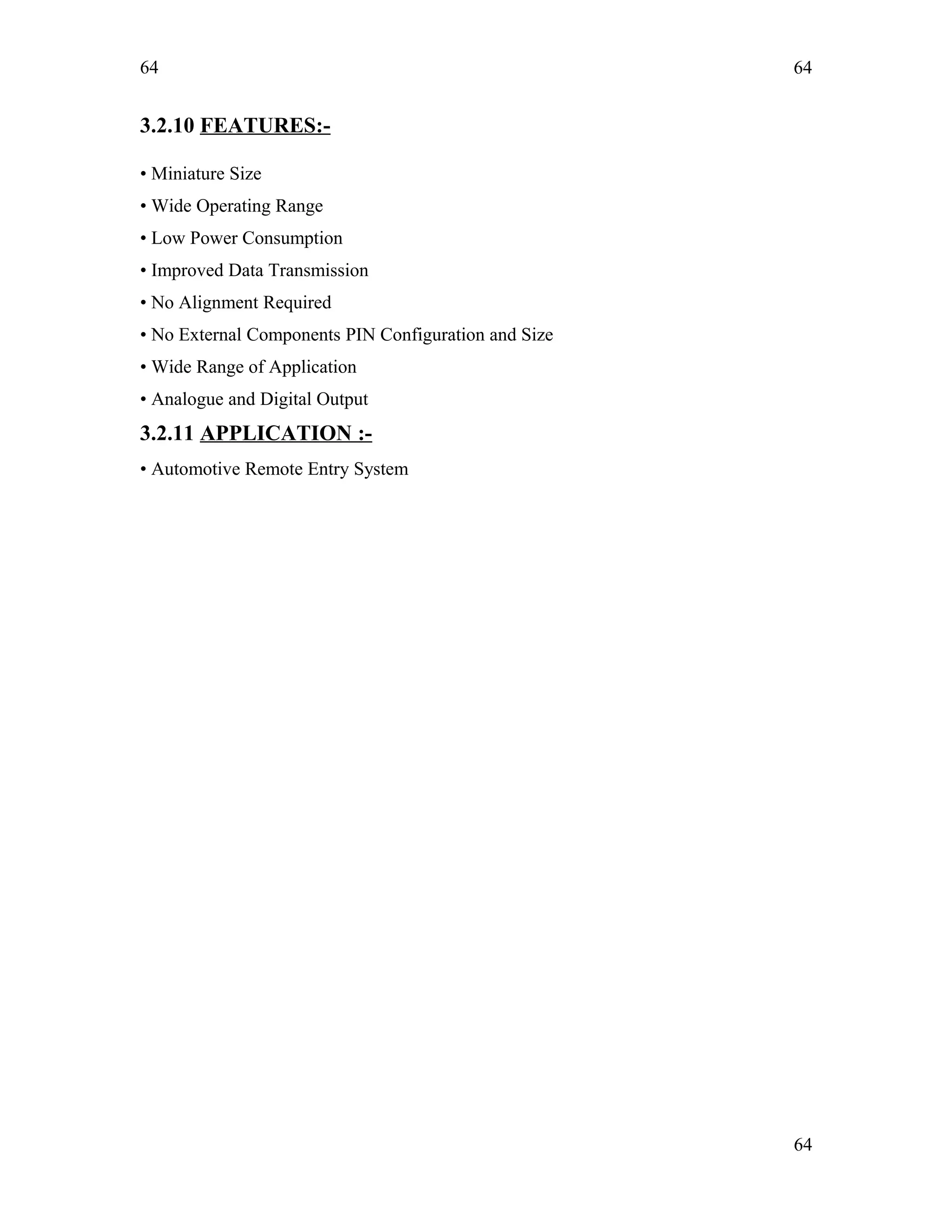 64
3.2.10 FEATURES:-
• Miniature Size
• Wide Operating Range
• Low Power Consumption
• Improved Data Transmission
• No Alignment Required
• No External Components PIN Configuration and Size
• Wide Range of Application
• Analogue and Digital Output
3.2.11 APPLICATION :-
• Automotive Remote Entry System
64
64
 