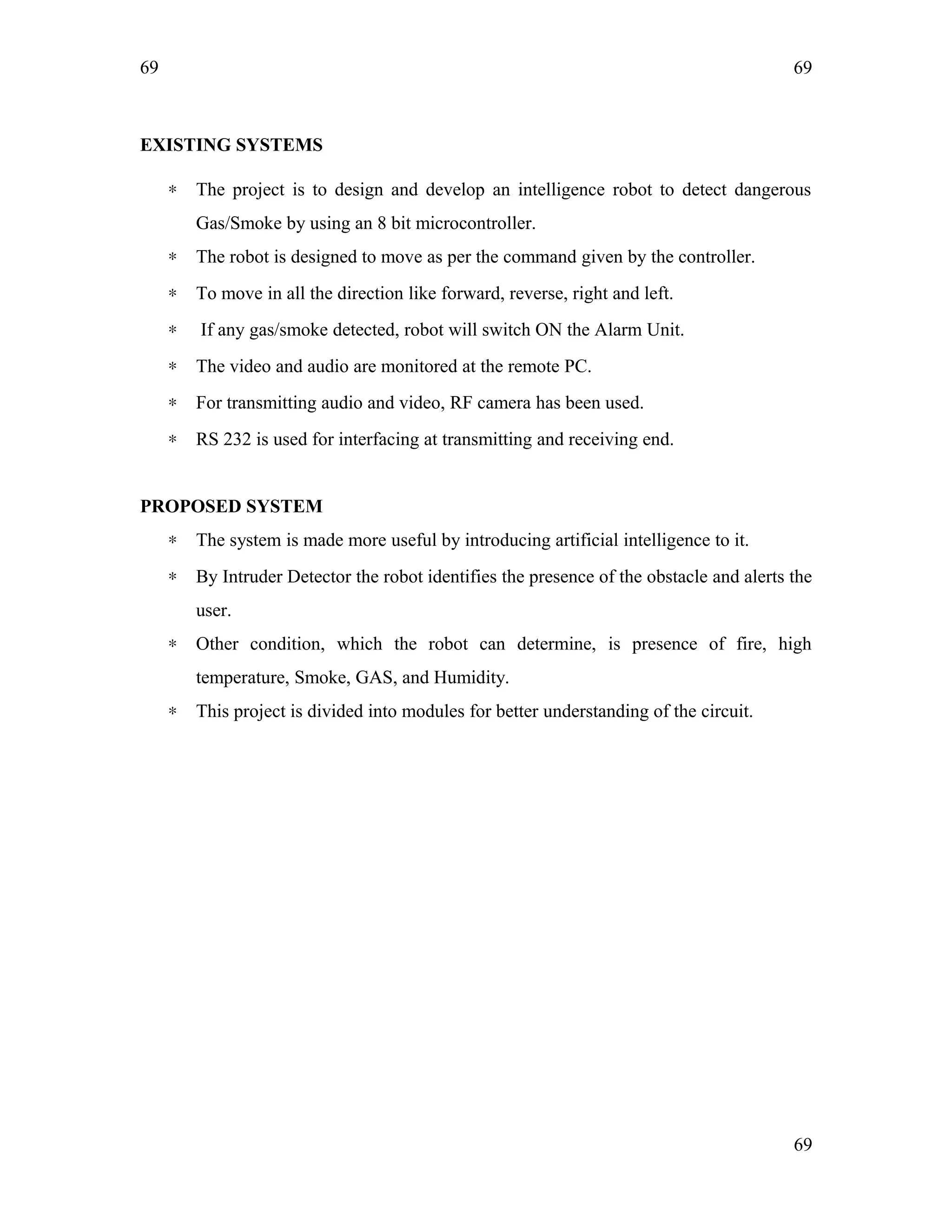 69
EXISTING SYSTEMS
∗ The project is to design and develop an intelligence robot to detect dangerous
Gas/Smoke by using an 8 bit microcontroller.
∗ The robot is designed to move as per the command given by the controller.
∗ To move in all the direction like forward, reverse, right and left.
∗ If any gas/smoke detected, robot will switch ON the Alarm Unit.
∗ The video and audio are monitored at the remote PC.
∗ For transmitting audio and video, RF camera has been used.
∗ RS 232 is used for interfacing at transmitting and receiving end.
PROPOSED SYSTEM
∗ The system is made more useful by introducing artificial intelligence to it.
∗ By Intruder Detector the robot identifies the presence of the obstacle and alerts the
user.
∗ Other condition, which the robot can determine, is presence of fire, high
temperature, Smoke, GAS, and Humidity.
∗ This project is divided into modules for better understanding of the circuit.
69
69
 