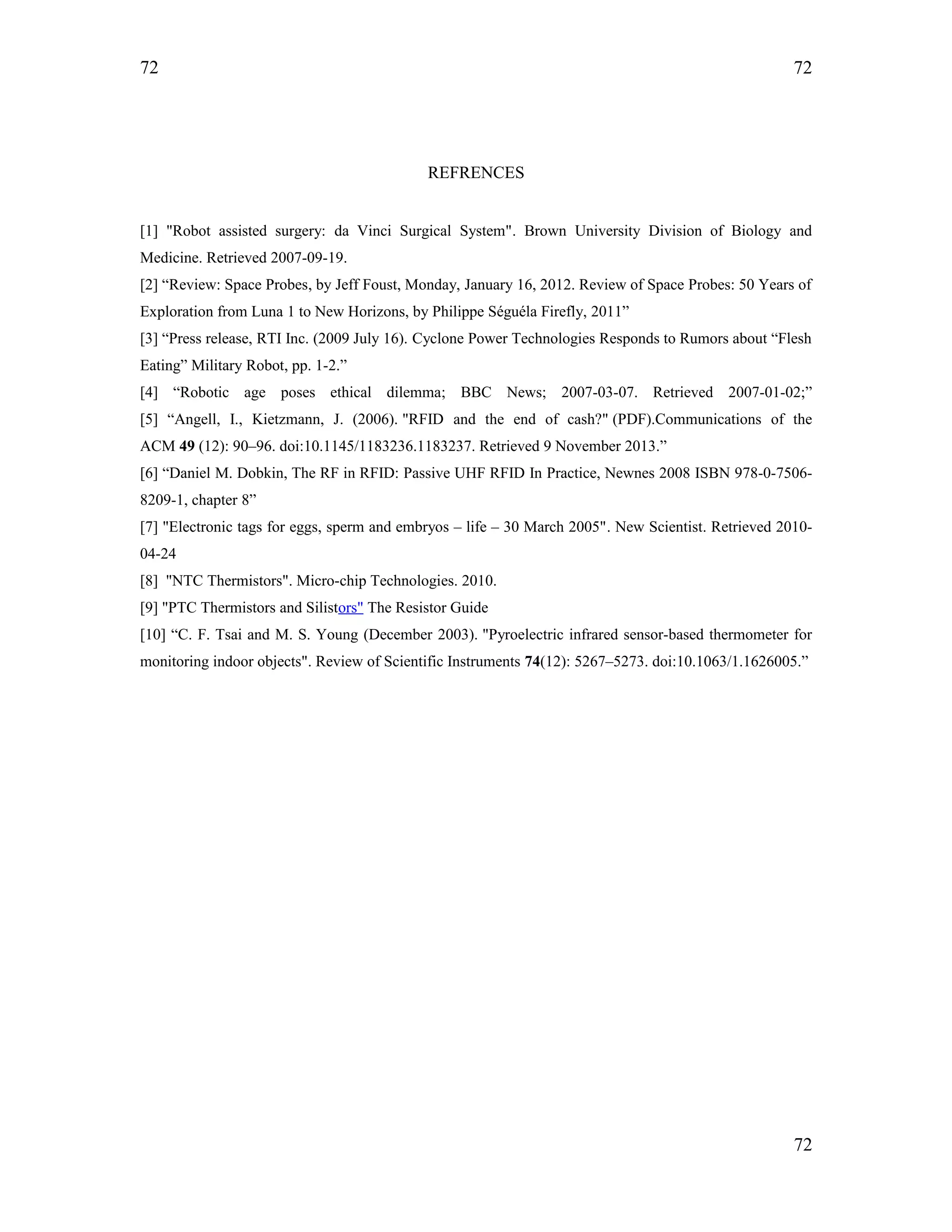 72
REFRENCES
[1] "Robot assisted surgery: da Vinci Surgical System". Brown University Division of Biology and
Medicine. Retrieved 2007-09-19.
[2] “Review: Space Probes, by Jeff Foust, Monday, January 16, 2012. Review of Space Probes: 50 Years of
Exploration from Luna 1 to New Horizons, by Philippe Séguéla Firefly, 2011”
[3] “Press release, RTI Inc. (2009 July 16). Cyclone Power Technologies Responds to Rumors about “Flesh
Eating” Military Robot, pp. 1-2.”
[4] “Robotic age poses ethical dilemma; BBC News; 2007-03-07. Retrieved 2007-01-02;”
[5] “Angell, I., Kietzmann, J. (2006). "RFID and the end of cash?" (PDF).Communications of the
ACM 49 (12): 90–96. doi:10.1145/1183236.1183237. Retrieved 9 November 2013.”
[6] “Daniel M. Dobkin, The RF in RFID: Passive UHF RFID In Practice, Newnes 2008 ISBN 978-0-7506-
8209-1, chapter 8”
[7] "Electronic tags for eggs, sperm and embryos – life – 30 March 2005". New Scientist. Retrieved 2010-
04-24
[8] "NTC Thermistors". Micro-chip Technologies. 2010.
[9] "PTC Thermistors and Silistors" The Resistor Guide
[10] “C. F. Tsai and M. S. Young (December 2003). "Pyroelectric infrared sensor-based thermometer for
monitoring indoor objects". Review of Scientific Instruments 74(12): 5267–5273. doi:10.1063/1.1626005.”
72
72
 
