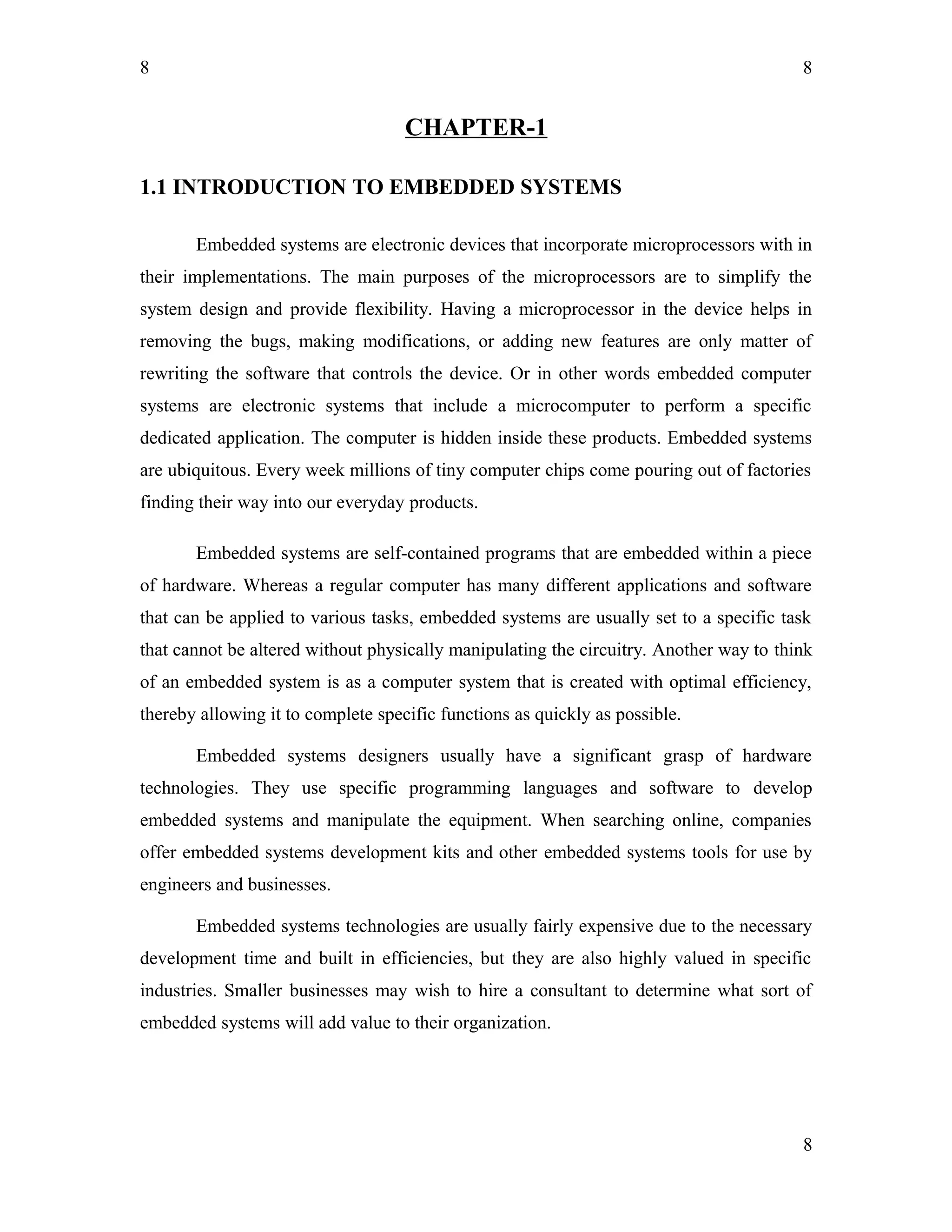 8
CHAPTER-1
1.1 INTRODUCTION TO EMBEDDED SYSTEMS
Embedded systems are electronic devices that incorporate microprocessors with in
their implementations. The main purposes of the microprocessors are to simplify the
system design and provide flexibility. Having a microprocessor in the device helps in
removing the bugs, making modifications, or adding new features are only matter of
rewriting the software that controls the device. Or in other words embedded computer
systems are electronic systems that include a microcomputer to perform a specific
dedicated application. The computer is hidden inside these products. Embedded systems
are ubiquitous. Every week millions of tiny computer chips come pouring out of factories
finding their way into our everyday products.
Embedded systems are self-contained programs that are embedded within a piece
of hardware. Whereas a regular computer has many different applications and software
that can be applied to various tasks, embedded systems are usually set to a specific task
that cannot be altered without physically manipulating the circuitry. Another way to think
of an embedded system is as a computer system that is created with optimal efficiency,
thereby allowing it to complete specific functions as quickly as possible.
Embedded systems designers usually have a significant grasp of hardware
technologies. They use specific programming languages and software to develop
embedded systems and manipulate the equipment. When searching online, companies
offer embedded systems development kits and other embedded systems tools for use by
engineers and businesses.
Embedded systems technologies are usually fairly expensive due to the necessary
development time and built in efficiencies, but they are also highly valued in specific
industries. Smaller businesses may wish to hire a consultant to determine what sort of
embedded systems will add value to their organization.
8
8
 
