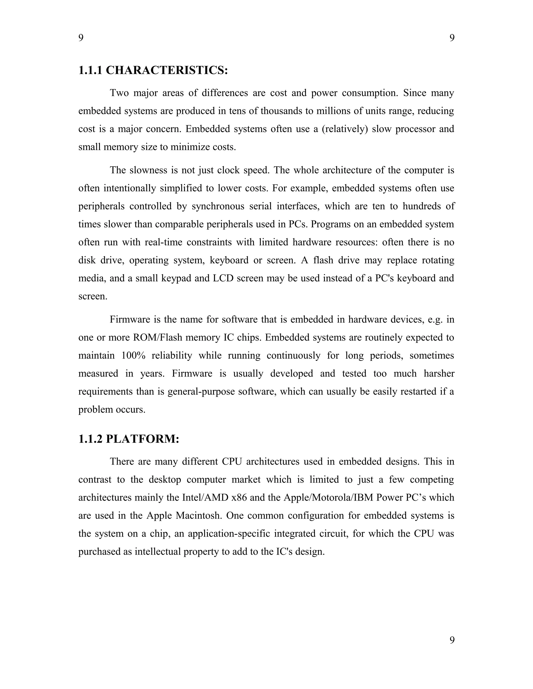 9
1.1.1 CHARACTERISTICS:
Two major areas of differences are cost and power consumption. Since many
embedded systems are produced in tens of thousands to millions of units range, reducing
cost is a major concern. Embedded systems often use a (relatively) slow processor and
small memory size to minimize costs.
The slowness is not just clock speed. The whole architecture of the computer is
often intentionally simplified to lower costs. For example, embedded systems often use
peripherals controlled by synchronous serial interfaces, which are ten to hundreds of
times slower than comparable peripherals used in PCs. Programs on an embedded system
often run with real-time constraints with limited hardware resources: often there is no
disk drive, operating system, keyboard or screen. A flash drive may replace rotating
media, and a small keypad and LCD screen may be used instead of a PC's keyboard and
screen.
Firmware is the name for software that is embedded in hardware devices, e.g. in
one or more ROM/Flash memory IC chips. Embedded systems are routinely expected to
maintain 100% reliability while running continuously for long periods, sometimes
measured in years. Firmware is usually developed and tested too much harsher
requirements than is general-purpose software, which can usually be easily restarted if a
problem occurs.
1.1.2 PLATFORM:
There are many different CPU architectures used in embedded designs. This in
contrast to the desktop computer market which is limited to just a few competing
architectures mainly the Intel/AMD x86 and the Apple/Motorola/IBM Power PC’s which
are used in the Apple Macintosh. One common configuration for embedded systems is
the system on a chip, an application-specific integrated circuit, for which the CPU was
purchased as intellectual property to add to the IC's design.
9
9
 