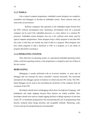 10
1.1.3 TOOLS:
Like a typical computer programmer, embedded system designers use compilers,
assemblers and debuggers to develop an embedded system. Those software tools can
come from several sources:
Software companies that specialize in the embedded market Ported from
the GNU software development tools. Sometimes, development tools for a personal
computer can be used if the embedded processor is a close relative to a common PC
processor. Embedded system designers also use a few software tools rarely used by
typical computer programmers. Some designers keep a utility program to turn data files
into code, so that they can include any kind of data in a program. Most designers also
have utility programs to add a checksum or CRC to a program, so it can check its
program data before executing it.
1.1.4 OPERATING SYSTEM:
They often have no operating system, or a specialized embedded operating system
(often a real-time operating system), or the programmer is assigned to port one of these to
the new system.
DEBUGGING:
Debugging is usually performed with an in-circuit emulator, or some type of
debugger that can interrupt the micro controller’s internal microcode. The microcode
interrupt lets the debugger operate in hardware in which only the CPU works. The CPU-
based debugger can be used to test and debug the electronics of the computer from the
viewpoint of the CPU.
Developers should insist on debugging which shows the high-level language, with
breakpoints and single stepping, because these features are widely available. Also,
developers should write and use simple logging facilities to debug sequences of real-time
events. PC or mainframe programmers first encountering this sort of programming often
become confused about design priorities and acceptable methods. Mentoring, code-
reviews and ego less programming are recommended.
10
10
 