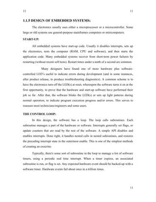 11
1.1.5 DESIGN OF EMBEDDED SYSTEMS:
The electronics usually uses either a microprocessor or a microcontroller. Some
large or old systems use general-purpose mainframes computers or minicomputers.
START-UP:
All embedded systems have start-up code. Usually it disables interrupts, sets up
the electronics, tests the computer (RAM, CPU and software), and then starts the
application code. Many embedded systems recover from short-term power failures by
restarting (without recent self-tests). Restart times under a tenth of a second are common.
Many designers have found one of more hardware plus software-
controlled LED’s useful to indicate errors during development (and in some instances,
after product release, to produce troubleshooting diagnostics). A common scheme is to
have the electronics turn off the LED(s) at reset, whereupon the software turns it on at the
first opportunity, to prove that the hardware and start-up software have performed their
job so far. After that, the software blinks the LED(s) or sets up light patterns during
normal operation, to indicate program execution progress and/or errors. This serves to
reassure most technicians/engineers and some users.
THE CONTROL LOOP:
In this design, the software has a loop. The loop calls subroutines. Each
subroutine manages a part of the hardware or software. Interrupts generally set flags, or
update counters that are read by the rest of the software. A simple API disables and
enables interrupts. Done right, it handles nested calls in nested subroutines, and restores
the preceding interrupt state in the outermost enable. This is one of the simplest methods
of creating an exocrine.
Typically, there's some sort of subroutine in the loop to manage a list of software
timers, using a periodic real time interrupt. When a timer expires, an associated
subroutine is run, or flag is set. Any expected hardware event should be backed-up with a
software timer. Hardware events fail about once in a trillion times.
11
11
 