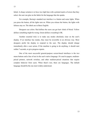 13
failed. A cheap variation is to have two light bars with a printed matrix of errors that they
select- the user can glue on the labels for the language that she speaks.
For example, Boeing's standard test interface is a button and some lights. When
you press the button, all the lights turn on. When you release the button, the lights with
failures stay on. The labels are in Basic English.
Designers use colors. Red defines the users can get hurt- think of blood. Yellow
defines something might be wrong. Green defines everything's OK.
Another essential trick is to make any modes absolutely clear on the user's
display. If an interface has modes, they must be reversible in an obvious way. Most
designers prefer the display to respond to the user. The display should change
immediately after a user action. If the machine is going to do anything, it should start
within 7 seconds, or give progress reports.
One of the most successful general-purpose screen-based interfaces is the two
menu buttons and a line of text in the user's native language. It's used in pagers, medium-
priced printers, network switches, and other medium-priced situations that require
complex behavior from users. When there's text, there are languages. The default
language should be the one most widely understood.
13
13
 