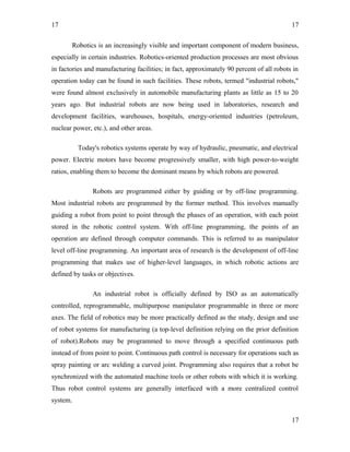 17
Robotics is an increasingly visible and important component of modern business,
especially in certain industries. Robotics-oriented production processes are most obvious
in factories and manufacturing facilities; in fact, approximately 90 percent of all robots in
operation today can be found in such facilities. These robots, termed "industrial robots,"
were found almost exclusively in automobile manufacturing plants as little as 15 to 20
years ago. But industrial robots are now being used in laboratories, research and
development facilities, warehouses, hospitals, energy-oriented industries (petroleum,
nuclear power, etc.), and other areas.
Today's robotics systems operate by way of hydraulic, pneumatic, and electrical
power. Electric motors have become progressively smaller, with high power-to-weight
ratios, enabling them to become the dominant means by which robots are powered.
Robots are programmed either by guiding or by off-line programming.
Most industrial robots are programmed by the former method. This involves manually
guiding a robot from point to point through the phases of an operation, with each point
stored in the robotic control system. With off-line programming, the points of an
operation are defined through computer commands. This is referred to as manipulator
level off-line programming. An important area of research is the development of off-line
programming that makes use of higher-level languages, in which robotic actions are
defined by tasks or objectives.
An industrial robot is officially defined by ISO as an automatically
controlled, reprogrammable, multipurpose manipulator programmable in three or more
axes. The field of robotics may be more practically defined as the study, design and use
of robot systems for manufacturing (a top-level definition relying on the prior definition
of robot).Robots may be programmed to move through a specified continuous path
instead of from point to point. Continuous path control is necessary for operations such as
spray painting or arc welding a curved joint. Programming also requires that a robot be
synchronized with the automated machine tools or other robots with which it is working.
Thus robot control systems are generally interfaced with a more centralized control
system.
17
17
 
