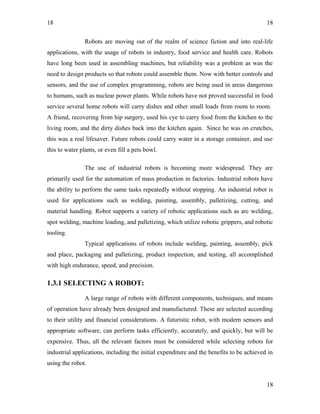 18
Robots are moving out of the realm of science fiction and into real-life
applications, with the usage of robots in industry, food service and health care. Robots
have long been used in assembling machines, but reliability was a problem as was the
need to design products so that robots could assemble them. Now with better controls and
sensors, and the use of complex programming, robots are being used in areas dangerous
to humans, such as nuclear power plants. While robots have not proved successful in food
service several home robots will carry dishes and other small loads from room to room.
A friend, recovering from hip surgery, used his cye to carry food from the kitchen to the
living room, and the dirty dishes back into the kitchen again. Since he was on crutches,
this was a real lifesaver. Future robots could carry water in a storage container, and use
this to water plants, or even fill a pets bowl.
The use of industrial robots is becoming more widespread. They are
primarily used for the automation of mass production in factories. Industrial robots have
the ability to perform the same tasks repeatedly without stopping. An industrial robot is
used for applications such as welding, painting, assembly, palletizing, cutting, and
material handling. Robot supports a variety of robotic applications such as arc welding,
spot welding, machine loading, and palletizing, which utilize robotic grippers, and robotic
tooling.
Typical applications of robots include welding, painting, assembly, pick
and place, packaging and palletizing, product inspection, and testing, all accomplished
with high endurance, speed, and precision.
1.3.1 SELECTING A ROBOT:
A large range of robots with different components, techniques, and means
of operation have already been designed and manufactured. These are selected according
to their utility and financial considerations. A futuristic robot, with modern sensors and
appropriate software, can perform tasks efficiently, accurately, and quickly, but will be
expensive. Thus, all the relevant factors must be considered while selecting robots for
industrial applications, including the initial expenditure and the benefits to be achieved in
using the robot.
18
18
 