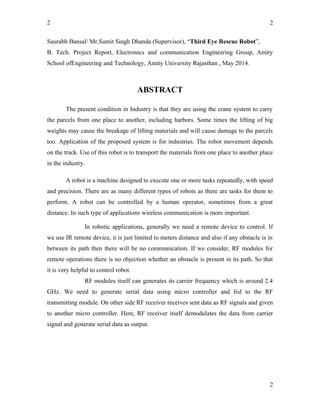 2
Saurabh Bansal/ Mr.Sumit Singh Dhanda (Supervisor), “Third Eye Rescue Robot”,
B. Tech. Project Report, Electronics and communication Engineering Group, Amity
School ofEngineering and Technology, Amity University Rajasthan , May 2014.
ABSTRACT
The present condition in Industry is that they are using the crane system to carry
the parcels from one place to another, including harbors. Some times the lifting of big
weights may cause the breakage of lifting materials and will cause damage to the parcels
too. Application of the proposed system is for industries. The robot movement depends
on the track. Use of this robot is to transport the materials from one place to another place
in the industry.
A robot is a machine designed to execute one or more tasks repeatedly, with speed
and precision. There are as many different types of robots as there are tasks for them to
perform. A robot can be controlled by a human operator, sometimes from a great
distance. In such type of applications wireless communication is more important.
In robotic applications, generally we need a remote device to control. If
we use IR remote device, it is just limited to meters distance and also if any obstacle is in
between its path then there will be no communication. If we consider, RF modules for
remote operations there is no objection whether an obstacle is present in its path. So that
it is very helpful to control robot.
RF modules itself can generates its carrier frequency which is around 2.4
GHz. We need to generate serial data using micro controller and fed to the RF
transmitting module. On other side RF receiver receives sent data as RF signals and given
to another micro controller. Here, RF receiver itself demodulates the data from carrier
signal and generate serial data as output.
2
2
 