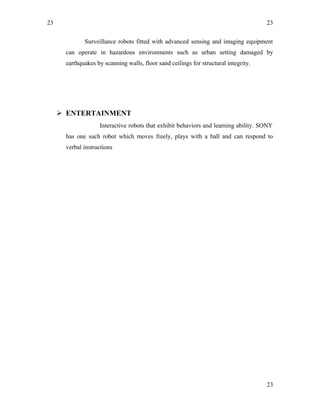 23
Surveillance robots fitted with advanced sensing and imaging equipment
can operate in hazardous environments such as urban setting damaged by
earthquakes by scanning walls, floor sand ceilings for structural integrity.
 ENTERTAINMENT
Interactive robots that exhibit behaviors and learning ability. SONY
has one such robot which moves freely, plays with a ball and can respond to
verbal instructions
23
23
 