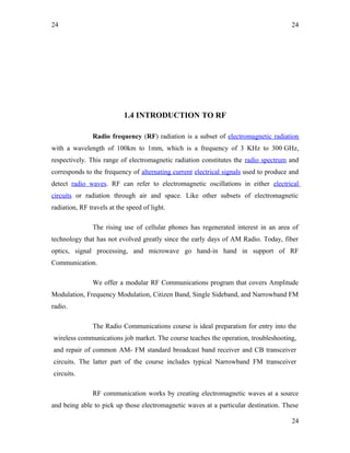 24
1.4 INTRODUCTION TO RF
Radio frequency (RF) radiation is a subset of electromagnetic radiation
with a wavelength of 100km to 1mm, which is a frequency of 3 KHz to 300 GHz,
respectively. This range of electromagnetic radiation constitutes the radio spectrum and
corresponds to the frequency of alternating current electrical signals used to produce and
detect radio waves. RF can refer to electromagnetic oscillations in either electrical
circuits or radiation through air and space. Like other subsets of electromagnetic
radiation, RF travels at the speed of light.
The rising use of cellular phones has regenerated interest in an area of
technology that has not evolved greatly since the early days of AM Radio. Today, fiber
optics, signal processing, and microwave go hand-in hand in support of RF
Communication.
We offer a modular RF Communications program that covers Amplitude
Modulation, Frequency Modulation, Citizen Band, Single Sideband, and Narrowband FM
radio.
The Radio Communications course is ideal preparation for entry into the
wireless communications job market. The course teaches the operation, troubleshooting,
and repair of common AM- FM standard broadcast band receiver and CB transceiver
circuits. The latter part of the course includes typical Narrowband FM transceiver
circuits.
RF communication works by creating electromagnetic waves at a source
and being able to pick up those electromagnetic waves at a particular destination. These
24
24
 