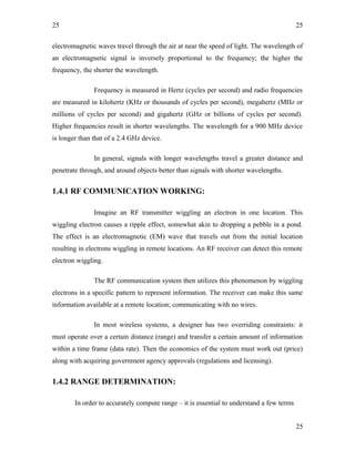 25
electromagnetic waves travel through the air at near the speed of light. The wavelength of
an electromagnetic signal is inversely proportional to the frequency; the higher the
frequency, the shorter the wavelength.
Frequency is measured in Hertz (cycles per second) and radio frequencies
are measured in kilohertz (KHz or thousands of cycles per second), megahertz (MHz or
millions of cycles per second) and gigahertz (GHz or billions of cycles per second).
Higher frequencies result in shorter wavelengths. The wavelength for a 900 MHz device
is longer than that of a 2.4 GHz device.
In general, signals with longer wavelengths travel a greater distance and
penetrate through, and around objects better than signals with shorter wavelengths.
1.4.1 RF COMMUNICATION WORKING:
Imagine an RF transmitter wiggling an electron in one location. This
wiggling electron causes a ripple effect, somewhat akin to dropping a pebble in a pond.
The effect is an electromagnetic (EM) wave that travels out from the initial location
resulting in electrons wiggling in remote locations. An RF receiver can detect this remote
electron wiggling.
The RF communication system then utilizes this phenomenon by wiggling
electrons in a specific pattern to represent information. The receiver can make this same
information available at a remote location; communicating with no wires.
In most wireless systems, a designer has two overriding constraints: it
must operate over a certain distance (range) and transfer a certain amount of information
within a time frame (data rate). Then the economics of the system must work out (price)
along with acquiring government agency approvals (regulations and licensing).
1.4.2 RANGE DETERMINATION:
In order to accurately compute range – it is essential to understand a few terms
25
25
 