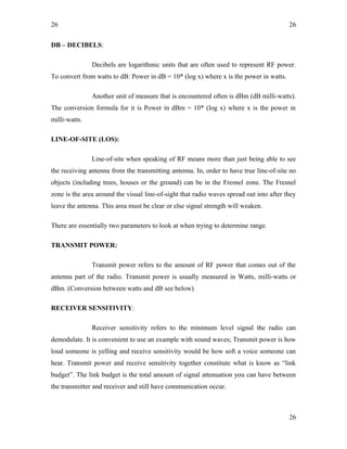26
DB – DECIBELS:
Decibels are logarithmic units that are often used to represent RF power.
To convert from watts to dB: Power in dB = 10* (log x) where x is the power in watts.
Another unit of measure that is encountered often is dBm (dB milli-watts).
The conversion formula for it is Power in dBm = 10* (log x) where x is the power in
milli-watts.
LINE-OF-SITE (LOS):
Line-of-site when speaking of RF means more than just being able to see
the receiving antenna from the transmitting antenna. In, order to have true line-of-site no
objects (including trees, houses or the ground) can be in the Fresnel zone. The Fresnel
zone is the area around the visual line-of-sight that radio waves spread out into after they
leave the antenna. This area must be clear or else signal strength will weaken.
There are essentially two parameters to look at when trying to determine range.
TRANSMIT POWER:
Transmit power refers to the amount of RF power that comes out of the
antenna part of the radio. Transmit power is usually measured in Watts, milli-watts or
dBm. (Conversion between watts and dB see below)
RECEIVER SENSITIVITY:
Receiver sensitivity refers to the minimum level signal the radio can
demodulate. It is convenient to use an example with sound waves; Transmit power is how
loud someone is yelling and receive sensitivity would be how soft a voice someone can
hear. Transmit power and receive sensitivity together constitute what is know as “link
budget”. The link budget is the total amount of signal attenuation you can have between
the transmitter and receiver and still have communication occur.
26
26
 