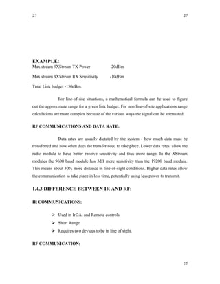 27
EXAMPLE:
Max stream 9XStream TX Power -20dBm
Max stream 9XStream RX Sensitivity -10dBm
Total Link budget -130dBm.
For line-of-site situations, a mathematical formula can be used to figure
out the approximate range for a given link budget. For non line-of-site applications range
calculations are more complex because of the various ways the signal can be attenuated.
RF COMMUNICATIONS AND DATA RATE:
Data rates are usually dictated by the system - how much data must be
transferred and how often does the transfer need to take place. Lower data rates, allow the
radio module to have better receive sensitivity and thus more range. In the XStream
modules the 9600 baud module has 3dB more sensitivity than the 19200 baud module.
This means about 30% more distance in line-of-sight conditions. Higher data rates allow
the communication to take place in less time, potentially using less power to transmit.
1.4.3 DIFFERENCE BETWEEN IR AND RF:
IR COMMUNICATIONS:
 Used in IrDA, and Remote controls
 Short Range
 Requires two devices to be in line of sight.
RF COMMUNICATION:
27
27
 